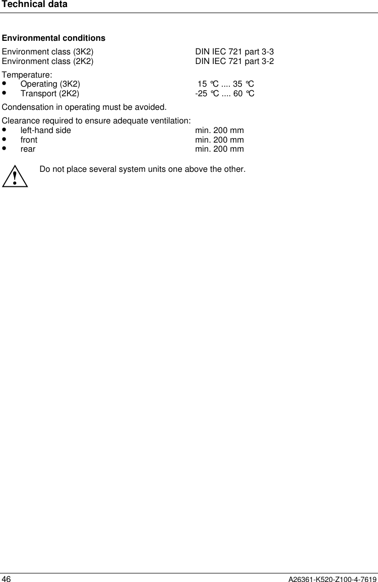 Technical data46 A26361-K520-Z100-4-7619Environmental conditionsEnvironment class (3K2)Environment class (2K2) DIN IEC 721 part 3-3DIN IEC 721 part 3-2Temperature:•  Operating (3K2)•  Transport (2K2)  15 °C .... 35 °C-25 °C .... 60 °CCondensation in operating must be avoided.Clearance required to ensure adequate ventilation:•  left-hand side•  front•  rearmin. 200 mmmin. 200 mmmin. 200 mm!Do not place several system units one above the other.