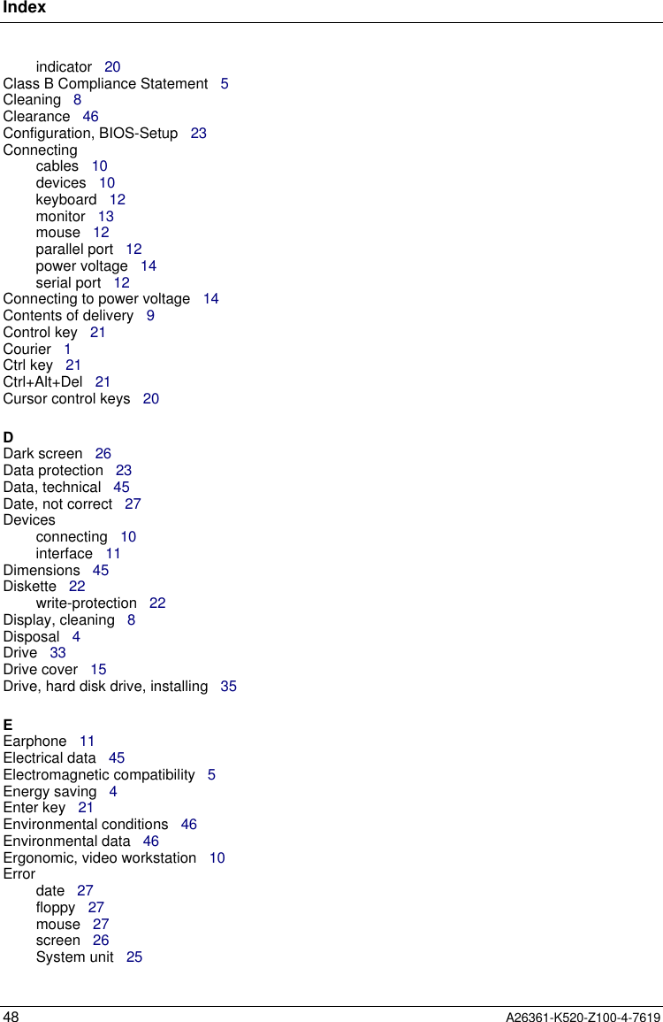 Index48 A26361-K520-Z100-4-7619indicator   20Class B Compliance Statement   5Cleaning   8Clearance   46Configuration, BIOS-Setup   23Connectingcables   10devices   10keyboard   12monitor   13mouse   12parallel port   12power voltage   14serial port   12Connecting to power voltage   14Contents of delivery   9Control key   21Courier   1Ctrl key   21Ctrl+Alt+Del   21Cursor control keys   20DDark screen   26Data protection   23Data, technical   45Date, not correct   27Devicesconnecting   10interface   11Dimensions   45Diskette   22write-protection   22Display, cleaning   8Disposal   4Drive   33Drive cover   15Drive, hard disk drive, installing   35EEarphone   11Electrical data   45Electromagnetic compatibility   5Energy saving   4Enter key   21Environmental conditions   46Environmental data   46Ergonomic, video workstation   10Errordate   27floppy   27mouse   27screen   26System unit   25