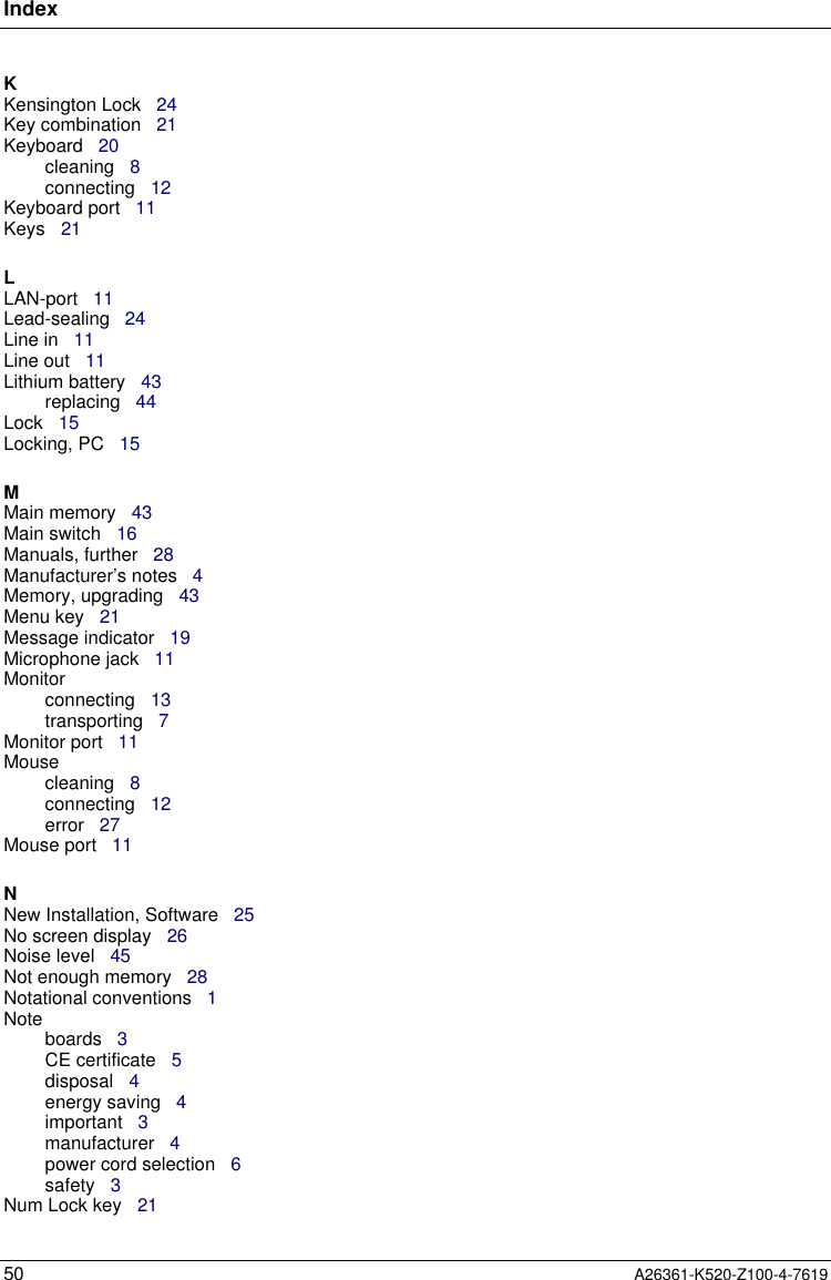 Index50 A26361-K520-Z100-4-7619KKensington Lock   24Key combination   21Keyboard   20cleaning   8connecting   12Keyboard port   11Keys   21LLAN-port   11Lead-sealing   24Line in   11Line out   11Lithium battery   43replacing   44Lock   15Locking, PC   15MMain memory   43Main switch   16Manuals, further   28Manufacturer’s notes   4Memory, upgrading   43Menu key   21Message indicator   19Microphone jack   11Monitorconnecting   13transporting   7Monitor port   11Mousecleaning   8connecting   12error   27Mouse port   11NNew Installation, Software   25No screen display   26Noise level   45Not enough memory   28Notational conventions   1Noteboards   3CE certificate   5disposal   4energy saving   4important   3manufacturer   4power cord selection   6safety   3Num Lock key   21