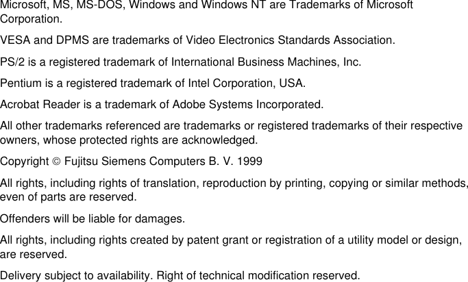 Microsoft, MS, MS-DOS, Windows and Windows NT are Trademarks of MicrosoftCorporation.VESA and DPMS are trademarks of Video Electronics Standards Association.PS/2 is a registered trademark of International Business Machines, Inc.Pentium is a registered trademark of Intel Corporation, USA.Acrobat Reader is a trademark of Adobe Systems Incorporated.All other trademarks referenced are trademarks or registered trademarks of their respectiveowners, whose protected rights are acknowledged.Copyright  Fujitsu Siemens Computers B. V. 1999All rights, including rights of translation, reproduction by printing, copying or similar methods,even of parts are reserved.Offenders will be liable for damages.All rights, including rights created by patent grant or registration of a utility model or design,are reserved.Delivery subject to availability. Right of technical modification reserved.