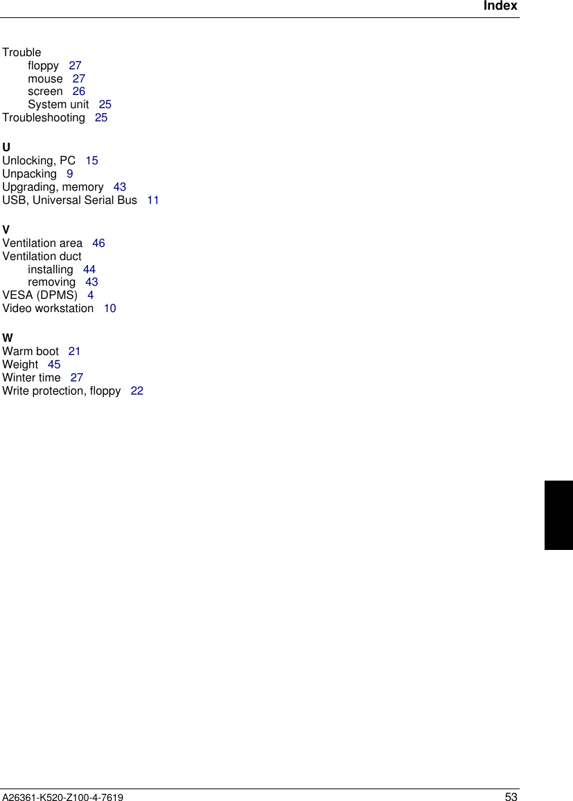 IndexA26361-K520-Z100-4-7619 53Troublefloppy   27mouse   27screen   26System unit   25Troubleshooting   25UUnlocking, PC   15Unpacking   9Upgrading, memory   43USB, Universal Serial Bus   11VVentilation area   46Ventilation ductinstalling   44removing   43VESA (DPMS)   4Video workstation   10WWarm boot   21Weight   45Winter time   27Write protection, floppy   22
