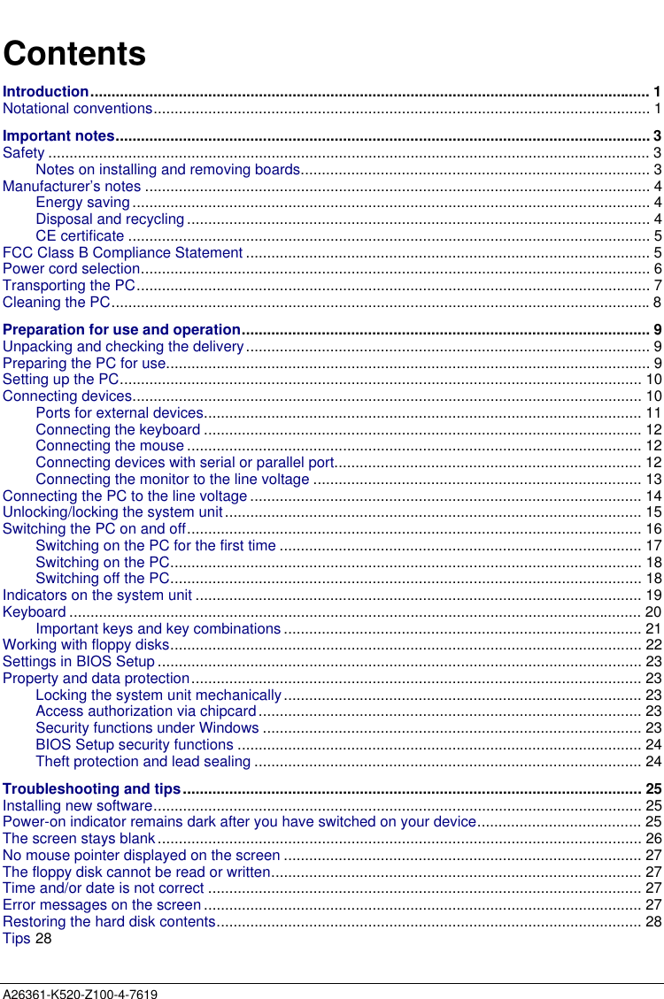  A26361-K520-Z100-4-7619ContentsIntroduction..................................................................................................................................... 1Notational conventions...................................................................................................................... 1Important notes............................................................................................................................... 3Safety ............................................................................................................................................... 3Notes on installing and removing boards................................................................................... 3Manufacturer’s notes ........................................................................................................................ 4Energy saving ........................................................................................................................... 4Disposal and recycling .............................................................................................................. 4CE certificate ............................................................................................................................ 5FCC Class B Compliance Statement ................................................................................................ 5Power cord selection......................................................................................................................... 6Transporting the PC.......................................................................................................................... 7Cleaning the PC................................................................................................................................8Preparation for use and operation................................................................................................. 9Unpacking and checking the delivery................................................................................................ 9Preparing the PC for use................................................................................................................... 9Setting up the PC............................................................................................................................ 10Connecting devices......................................................................................................................... 10Ports for external devices........................................................................................................ 11Connecting the keyboard ........................................................................................................ 12Connecting the mouse ............................................................................................................ 12Connecting devices with serial or parallel port......................................................................... 12Connecting the monitor to the line voltage .............................................................................. 13Connecting the PC to the line voltage ............................................................................................. 14Unlocking/locking the system unit................................................................................................... 15Switching the PC on and off............................................................................................................ 16Switching on the PC for the first time ...................................................................................... 17Switching on the PC................................................................................................................ 18Switching off the PC................................................................................................................ 18Indicators on the system unit .......................................................................................................... 19Keyboard ........................................................................................................................................ 20Important keys and key combinations ..................................................................................... 21Working with floppy disks................................................................................................................ 22Settings in BIOS Setup ................................................................................................................... 23Property and data protection........................................................................................................... 23Locking the system unit mechanically..................................................................................... 23Access authorization via chipcard........................................................................................... 23Security functions under Windows .......................................................................................... 23BIOS Setup security functions ................................................................................................ 24Theft protection and lead sealing ............................................................................................ 24Troubleshooting and tips............................................................................................................. 25Installing new software.................................................................................................................... 25Power-on indicator remains dark after you have switched on your device....................................... 25The screen stays blank................................................................................................................... 26No mouse pointer displayed on the screen ..................................................................................... 27The floppy disk cannot be read or written........................................................................................ 27Time and/or date is not correct ....................................................................................................... 27Error messages on the screen ........................................................................................................ 27Restoring the hard disk contents..................................................................................................... 28Tips 28