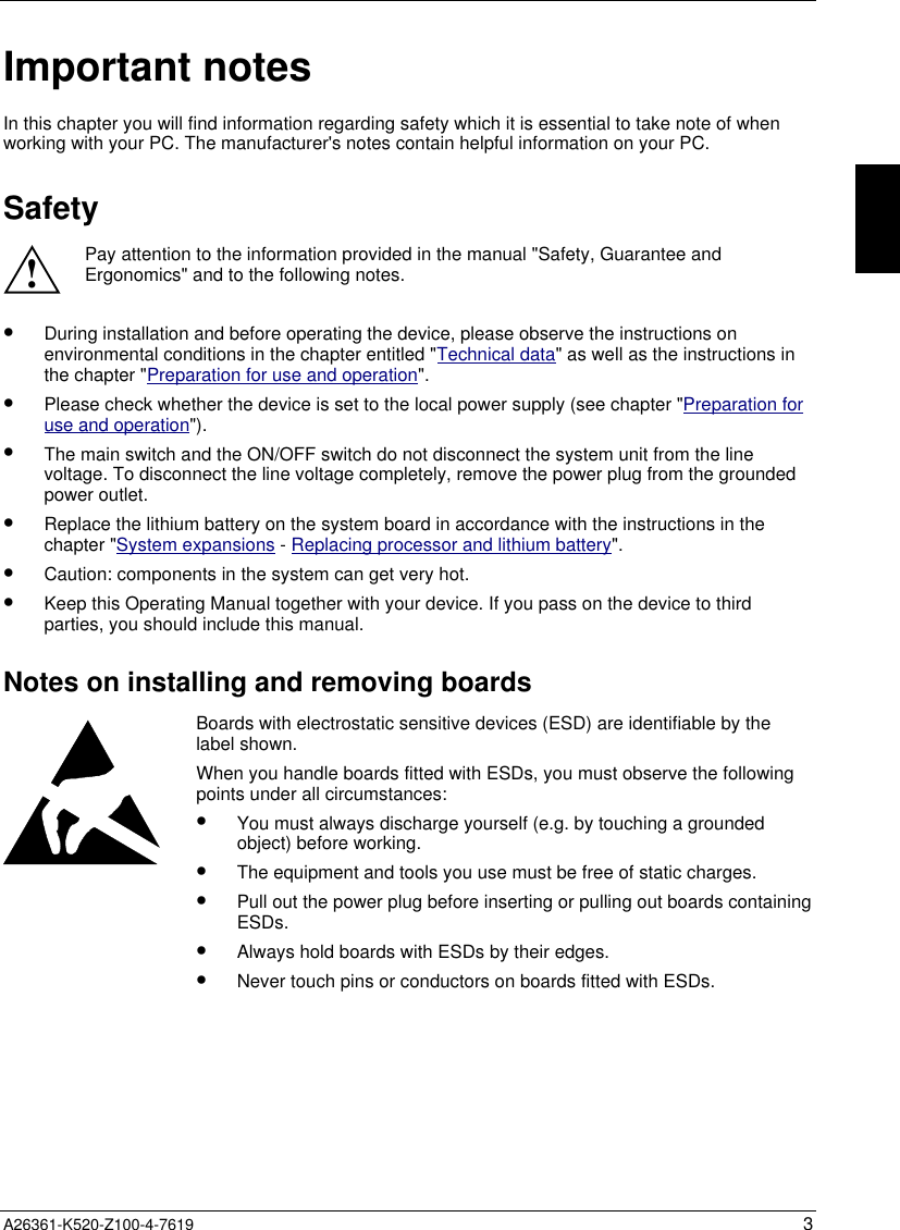  A26361-K520-Z100-4-7619 3Important notesIn this chapter you will find information regarding safety which it is essential to take note of whenworking with your PC. The manufacturer&apos;s notes contain helpful information on your PC.Safety!Pay attention to the information provided in the manual &quot;Safety, Guarantee andErgonomics&quot; and to the following notes.•  During installation and before operating the device, please observe the instructions onenvironmental conditions in the chapter entitled &quot;Technical data&quot; as well as the instructions inthe chapter &quot;Preparation for use and operation&quot;.•  Please check whether the device is set to the local power supply (see chapter &quot;Preparation foruse and operation&quot;).•  The main switch and the ON/OFF switch do not disconnect the system unit from the linevoltage. To disconnect the line voltage completely, remove the power plug from the groundedpower outlet.•  Replace the lithium battery on the system board in accordance with the instructions in thechapter &quot;System expansions - Replacing processor and lithium battery&quot;.•  Caution: components in the system can get very hot.•  Keep this Operating Manual together with your device. If you pass on the device to thirdparties, you should include this manual.Notes on installing and removing boardsBoards with electrostatic sensitive devices (ESD) are identifiable by thelabel shown.When you handle boards fitted with ESDs, you must observe the followingpoints under all circumstances:•  You must always discharge yourself (e.g. by touching a groundedobject) before working.•  The equipment and tools you use must be free of static charges.•  Pull out the power plug before inserting or pulling out boards containingESDs.•  Always hold boards with ESDs by their edges.•  Never touch pins or conductors on boards fitted with ESDs.