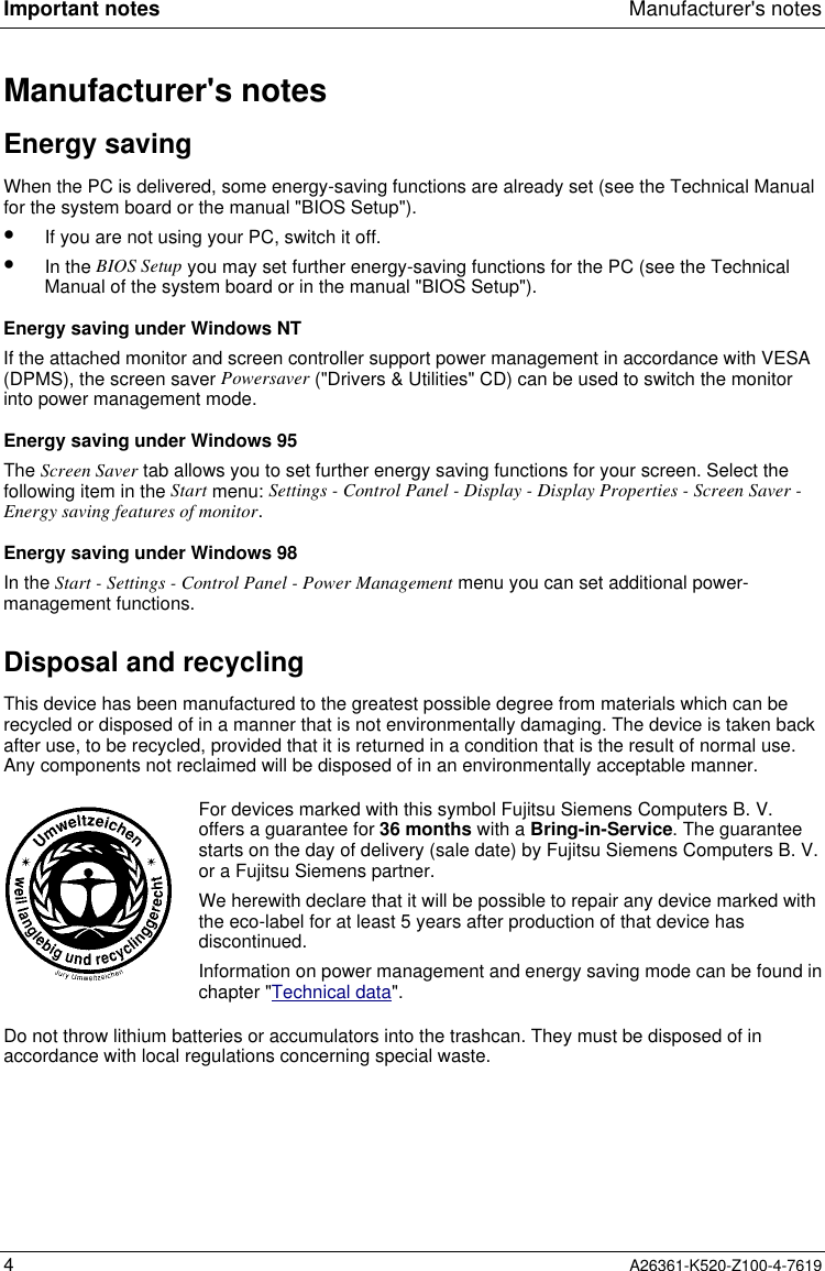 Important notes Manufacturer&apos;s notes4A26361-K520-Z100-4-7619Manufacturer&apos;s notesEnergy savingWhen the PC is delivered, some energy-saving functions are already set (see the Technical Manualfor the system board or the manual &quot;BIOS Setup&quot;).•  If you are not using your PC, switch it off.•  In the BIOS Setup you may set further energy-saving functions for the PC (see the TechnicalManual of the system board or in the manual &quot;BIOS Setup&quot;).Energy saving under Windows NTIf the attached monitor and screen controller support power management in accordance with VESA(DPMS), the screen saver Powersaver (&quot;Drivers &amp; Utilities&quot; CD) can be used to switch the monitorinto power management mode.Energy saving under Windows 95The Screen Saver tab allows you to set further energy saving functions for your screen. Select thefollowing item in the Start menu: Settings - Control Panel - Display - Display Properties - Screen Saver -Energy saving features of monitor.Energy saving under Windows 98In the Start - Settings - Control Panel - Power Management menu you can set additional power-management functions.Disposal and recyclingThis device has been manufactured to the greatest possible degree from materials which can berecycled or disposed of in a manner that is not environmentally damaging. The device is taken backafter use, to be recycled, provided that it is returned in a condition that is the result of normal use.Any components not reclaimed will be disposed of in an environmentally acceptable manner.For devices marked with this symbol Fujitsu Siemens Computers B. V.offers a guarantee for 36 months with a Bring-in-Service. The guaranteestarts on the day of delivery (sale date) by Fujitsu Siemens Computers B. V.or a Fujitsu Siemens partner.We herewith declare that it will be possible to repair any device marked withthe eco-label for at least 5 years after production of that device hasdiscontinued.Information on power management and energy saving mode can be found inchapter &quot;Technical data&quot;.Do not throw lithium batteries or accumulators into the trashcan. They must be disposed of inaccordance with local regulations concerning special waste.