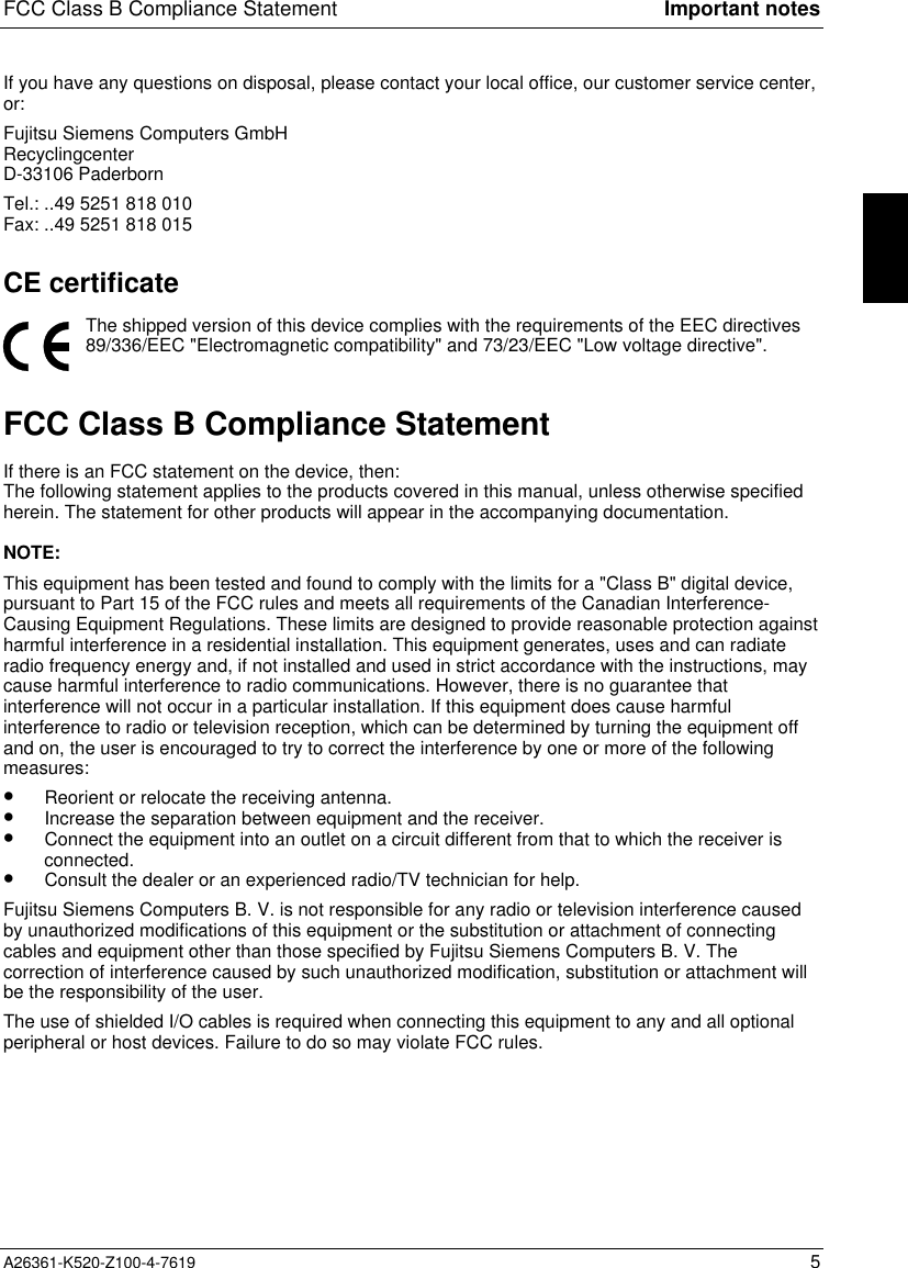 FCC Class B Compliance Statement Important notesA26361-K520-Z100-4-7619 5If you have any questions on disposal, please contact your local office, our customer service center,or:Fujitsu Siemens Computers GmbHRecyclingcenterD-33106 PaderbornTel.: ..49 5251 818 010Fax: ..49 5251 818 015CE certificateThe shipped version of this device complies with the requirements of the EEC directives89/336/EEC &quot;Electromagnetic compatibility&quot; and 73/23/EEC &quot;Low voltage directive&quot;.FCC Class B Compliance StatementIf there is an FCC statement on the device, then:The following statement applies to the products covered in this manual, unless otherwise specifiedherein. The statement for other products will appear in the accompanying documentation.NOTE:This equipment has been tested and found to comply with the limits for a &quot;Class B&quot; digital device,pursuant to Part 15 of the FCC rules and meets all requirements of the Canadian Interference-Causing Equipment Regulations. These limits are designed to provide reasonable protection againstharmful interference in a residential installation. This equipment generates, uses and can radiateradio frequency energy and, if not installed and used in strict accordance with the instructions, maycause harmful interference to radio communications. However, there is no guarantee thatinterference will not occur in a particular installation. If this equipment does cause harmfulinterference to radio or television reception, which can be determined by turning the equipment offand on, the user is encouraged to try to correct the interference by one or more of the followingmeasures:•  Reorient or relocate the receiving antenna.•  Increase the separation between equipment and the receiver.•  Connect the equipment into an outlet on a circuit different from that to which the receiver isconnected.•  Consult the dealer or an experienced radio/TV technician for help.Fujitsu Siemens Computers B. V. is not responsible for any radio or television interference causedby unauthorized modifications of this equipment or the substitution or attachment of connectingcables and equipment other than those specified by Fujitsu Siemens Computers B. V. Thecorrection of interference caused by such unauthorized modification, substitution or attachment willbe the responsibility of the user.The use of shielded I/O cables is required when connecting this equipment to any and all optionalperipheral or host devices. Failure to do so may violate FCC rules.