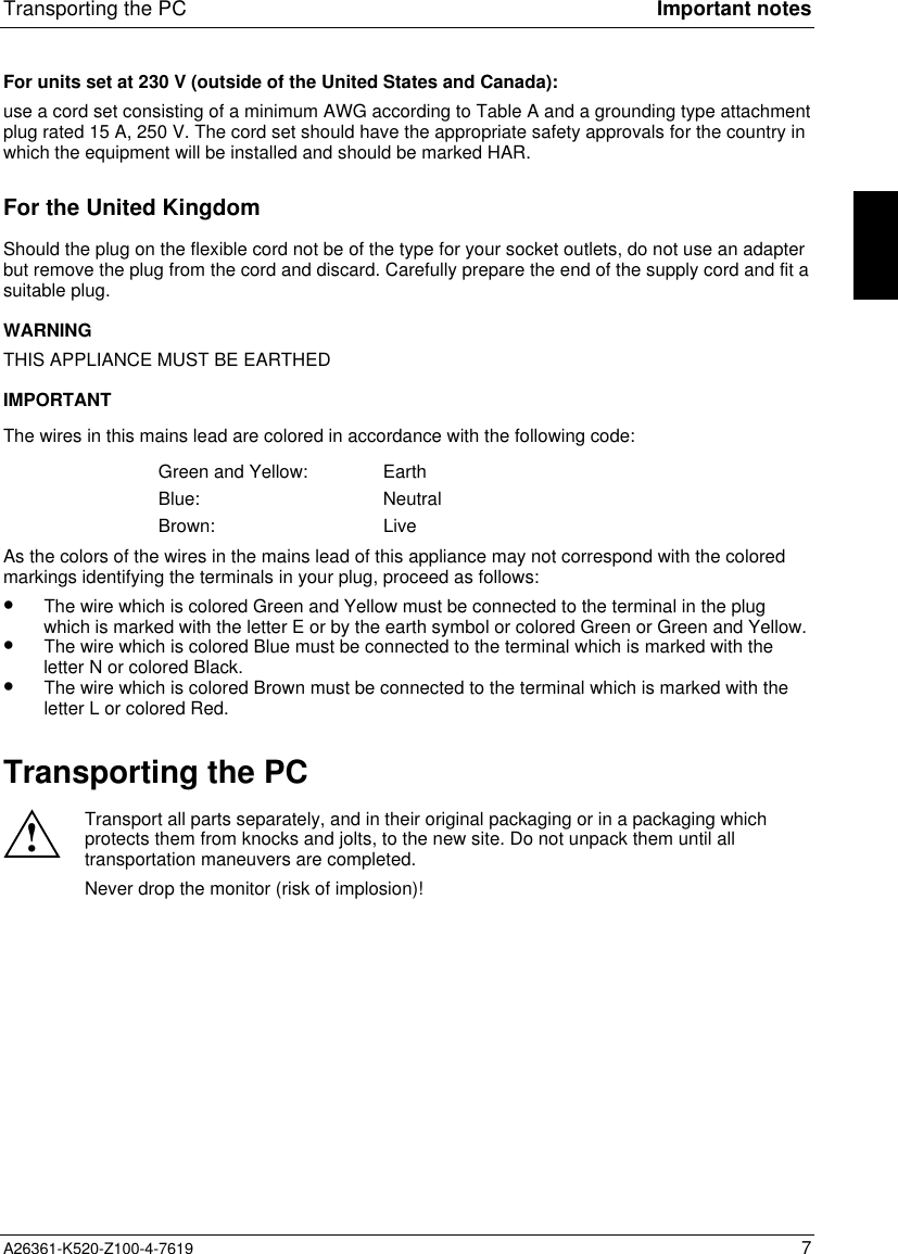 Transporting the PC Important notesA26361-K520-Z100-4-7619 7For units set at 230 V (outside of the United States and Canada):use a cord set consisting of a minimum AWG according to Table A and a grounding type attachmentplug rated 15 A, 250 V. The cord set should have the appropriate safety approvals for the country inwhich the equipment will be installed and should be marked HAR.For the United KingdomShould the plug on the flexible cord not be of the type for your socket outlets, do not use an adapterbut remove the plug from the cord and discard. Carefully prepare the end of the supply cord and fit asuitable plug.WARNINGTHIS APPLIANCE MUST BE EARTHEDIMPORTANTThe wires in this mains lead are colored in accordance with the following code:Green and Yellow: EarthBlue: NeutralBrown: LiveAs the colors of the wires in the mains lead of this appliance may not correspond with the coloredmarkings identifying the terminals in your plug, proceed as follows:•  The wire which is colored Green and Yellow must be connected to the terminal in the plugwhich is marked with the letter E or by the earth symbol or colored Green or Green and Yellow.•  The wire which is colored Blue must be connected to the terminal which is marked with theletter N or colored Black.•  The wire which is colored Brown must be connected to the terminal which is marked with theletter L or colored Red.Transporting the PC!Transport all parts separately, and in their original packaging or in a packaging whichprotects them from knocks and jolts, to the new site. Do not unpack them until alltransportation maneuvers are completed.Never drop the monitor (risk of implosion)!