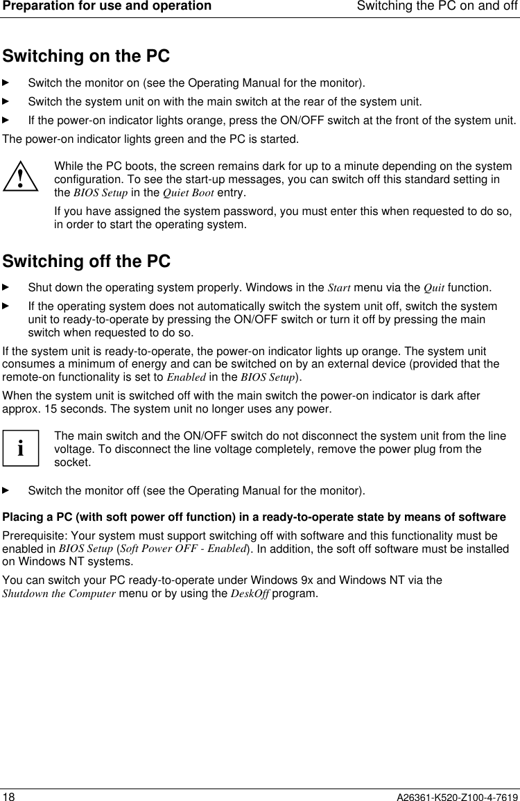Preparation for use and operation Switching the PC on and off18 A26361-K520-Z100-4-7619Switching on the PCSwitch the monitor on (see the Operating Manual for the monitor).Switch the system unit on with the main switch at the rear of the system unit.If the power-on indicator lights orange, press the ON/OFF switch at the front of the system unit.The power-on indicator lights green and the PC is started.!While the PC boots, the screen remains dark for up to a minute depending on the systemconfiguration. To see the start-up messages, you can switch off this standard setting inthe BIOS Setup in the Quiet Boot entry.If you have assigned the system password, you must enter this when requested to do so,in order to start the operating system.Switching off the PCShut down the operating system properly. Windows in the Start menu via the Quit function.If the operating system does not automatically switch the system unit off, switch the systemunit to ready-to-operate by pressing the ON/OFF switch or turn it off by pressing the mainswitch when requested to do so.If the system unit is ready-to-operate, the power-on indicator lights up orange. The system unitconsumes a minimum of energy and can be switched on by an external device (provided that theremote-on functionality is set to Enabled in the BIOS Setup).When the system unit is switched off with the main switch the power-on indicator is dark afterapprox. 15 seconds. The system unit no longer uses any power.iThe main switch and the ON/OFF switch do not disconnect the system unit from the linevoltage. To disconnect the line voltage completely, remove the power plug from thesocket.Switch the monitor off (see the Operating Manual for the monitor).Placing a PC (with soft power off function) in a ready-to-operate state by means of softwarePrerequisite: Your system must support switching off with software and this functionality must beenabled in BIOS Setup (Soft Power OFF - Enabled). In addition, the soft off software must be installedon Windows NT systems.You can switch your PC ready-to-operate under Windows 9x and Windows NT via theShutdown the Computer menu or by using the DeskOff program.