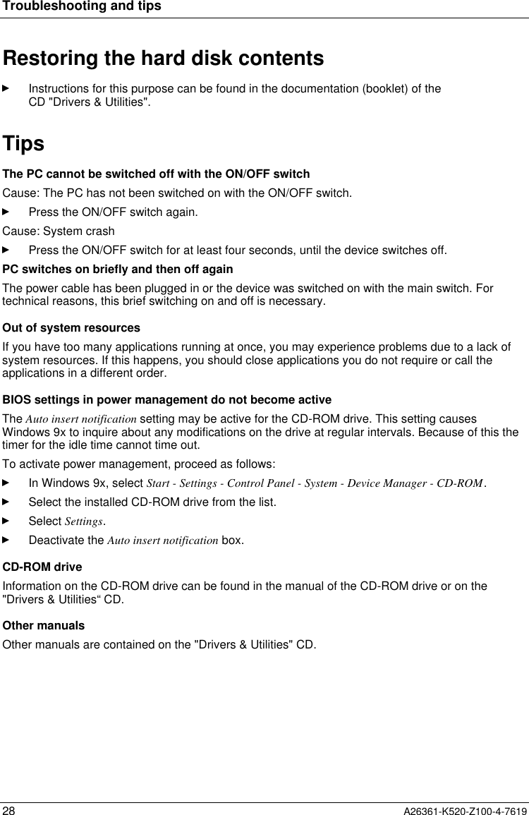 Troubleshooting and tips28 A26361-K520-Z100-4-7619Restoring the hard disk contentsInstructions for this purpose can be found in the documentation (booklet) of theCD &quot;Drivers &amp; Utilities&quot;.TipsThe PC cannot be switched off with the ON/OFF switchCause: The PC has not been switched on with the ON/OFF switch.Press the ON/OFF switch again.Cause: System crashPress the ON/OFF switch for at least four seconds, until the device switches off.PC switches on briefly and then off againThe power cable has been plugged in or the device was switched on with the main switch. Fortechnical reasons, this brief switching on and off is necessary.Out of system resourcesIf you have too many applications running at once, you may experience problems due to a lack ofsystem resources. If this happens, you should close applications you do not require or call theapplications in a different order.BIOS settings in power management do not become activeThe Auto insert notification setting may be active for the CD-ROM drive. This setting causesWindows 9x to inquire about any modifications on the drive at regular intervals. Because of this thetimer for the idle time cannot time out.To activate power management, proceed as follows:In Windows 9x, select Start - Settings - Control Panel - System - Device Manager - CD-ROM.Select the installed CD-ROM drive from the list.Select Settings.Deactivate the Auto insert notification box.CD-ROM driveInformation on the CD-ROM drive can be found in the manual of the CD-ROM drive or on the&quot;Drivers &amp; Utilities“ CD.Other manualsOther manuals are contained on the &quot;Drivers &amp; Utilities&quot; CD.