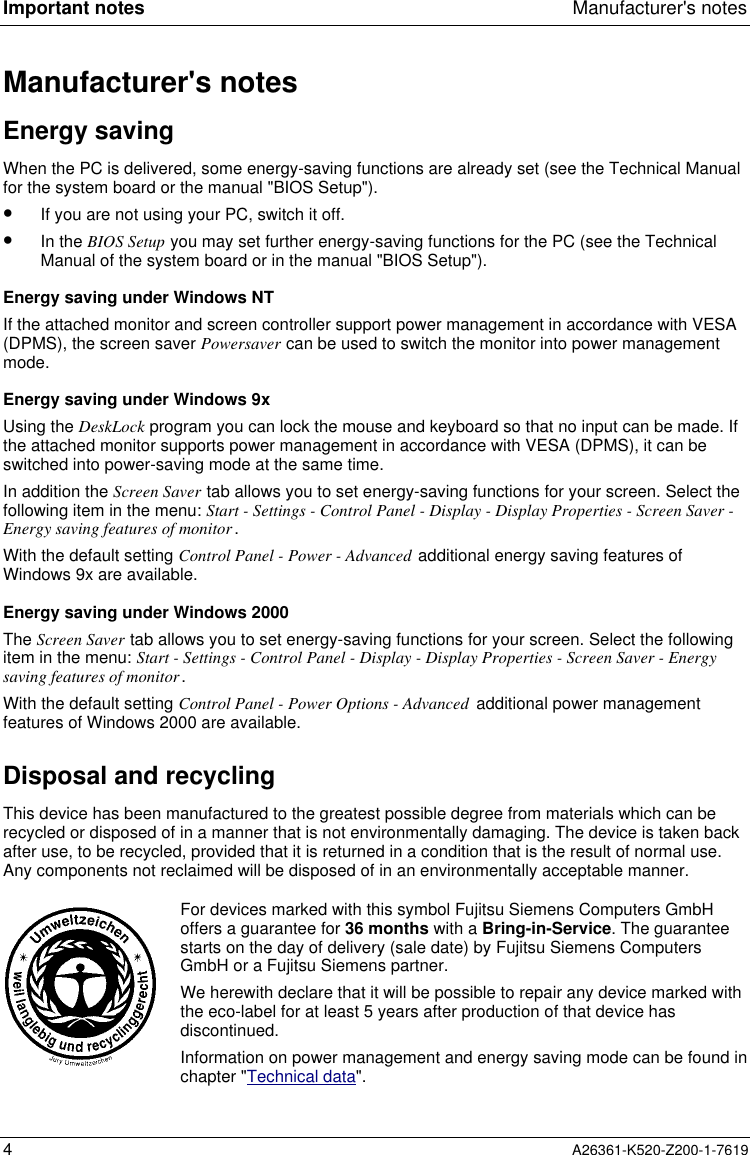 Important notes Manufacturer&apos;s notes4A26361-K520-Z200-1-7619Manufacturer&apos;s notesEnergy savingWhen the PC is delivered, some energy-saving functions are already set (see the Technical Manualfor the system board or the manual &quot;BIOS Setup&quot;).•  If you are not using your PC, switch it off.•  In the BIOS Setup you may set further energy-saving functions for the PC (see the TechnicalManual of the system board or in the manual &quot;BIOS Setup&quot;).Energy saving under Windows NTIf the attached monitor and screen controller support power management in accordance with VESA(DPMS), the screen saver Powersaver can be used to switch the monitor into power managementmode.Energy saving under Windows 9xUsing the DeskLock program you can lock the mouse and keyboard so that no input can be made. Ifthe attached monitor supports power management in accordance with VESA (DPMS), it can beswitched into power-saving mode at the same time.In addition the Screen Saver tab allows you to set energy-saving functions for your screen. Select thefollowing item in the menu: Start - Settings - Control Panel - Display - Display Properties - Screen Saver -Energy saving features of monitor.With the default setting Control Panel - Power - Advanced additional energy saving features ofWindows 9x are available.Energy saving under Windows 2000The Screen Saver tab allows you to set energy-saving functions for your screen. Select the followingitem in the menu: Start - Settings - Control Panel - Display - Display Properties - Screen Saver - Energysaving features of monitor.With the default setting Control Panel - Power Options - Advanced additional power managementfeatures of Windows 2000 are available.Disposal and recyclingThis device has been manufactured to the greatest possible degree from materials which can berecycled or disposed of in a manner that is not environmentally damaging. The device is taken backafter use, to be recycled, provided that it is returned in a condition that is the result of normal use.Any components not reclaimed will be disposed of in an environmentally acceptable manner.For devices marked with this symbol Fujitsu Siemens Computers GmbHoffers a guarantee for 36 months with a Bring-in-Service. The guaranteestarts on the day of delivery (sale date) by Fujitsu Siemens ComputersGmbH or a Fujitsu Siemens partner.We herewith declare that it will be possible to repair any device marked withthe eco-label for at least 5 years after production of that device hasdiscontinued.Information on power management and energy saving mode can be found inchapter &quot;Technical data&quot;.