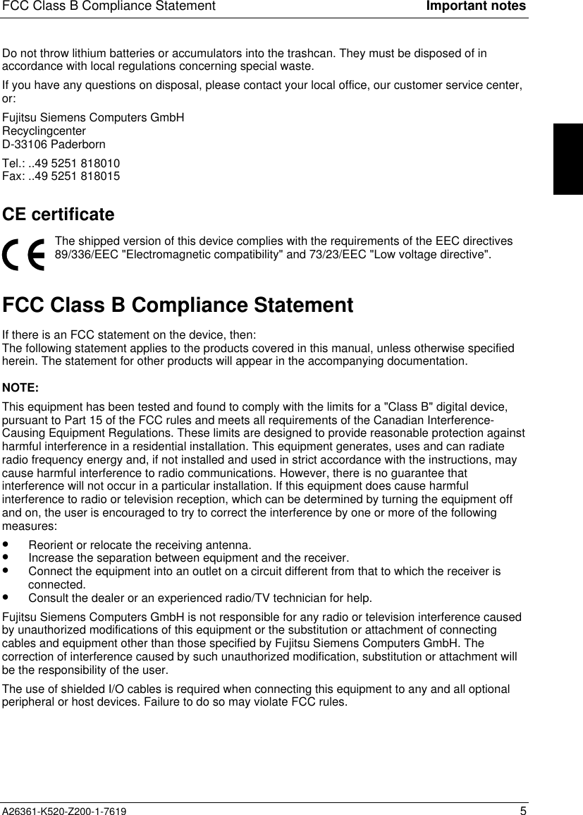 FCC Class B Compliance Statement Important notesA26361-K520-Z200-1-7619 5Do not throw lithium batteries or accumulators into the trashcan. They must be disposed of inaccordance with local regulations concerning special waste.If you have any questions on disposal, please contact your local office, our customer service center,or:Fujitsu Siemens Computers GmbHRecyclingcenterD-33106 PaderbornTel.: ..49 5251 818010Fax: ..49 5251 818015CE certificateThe shipped version of this device complies with the requirements of the EEC directives89/336/EEC &quot;Electromagnetic compatibility&quot; and 73/23/EEC &quot;Low voltage directive&quot;.FCC Class B Compliance StatementIf there is an FCC statement on the device, then:The following statement applies to the products covered in this manual, unless otherwise specifiedherein. The statement for other products will appear in the accompanying documentation.NOTE:This equipment has been tested and found to comply with the limits for a &quot;Class B&quot; digital device,pursuant to Part 15 of the FCC rules and meets all requirements of the Canadian Interference-Causing Equipment Regulations. These limits are designed to provide reasonable protection againstharmful interference in a residential installation. This equipment generates, uses and can radiateradio frequency energy and, if not installed and used in strict accordance with the instructions, maycause harmful interference to radio communications. However, there is no guarantee thatinterference will not occur in a particular installation. If this equipment does cause harmfulinterference to radio or television reception, which can be determined by turning the equipment offand on, the user is encouraged to try to correct the interference by one or more of the followingmeasures:•  Reorient or relocate the receiving antenna.•  Increase the separation between equipment and the receiver.•  Connect the equipment into an outlet on a circuit different from that to which the receiver isconnected.•  Consult the dealer or an experienced radio/TV technician for help.Fujitsu Siemens Computers GmbH is not responsible for any radio or television interference causedby unauthorized modifications of this equipment or the substitution or attachment of connectingcables and equipment other than those specified by Fujitsu Siemens Computers GmbH. Thecorrection of interference caused by such unauthorized modification, substitution or attachment willbe the responsibility of the user.The use of shielded I/O cables is required when connecting this equipment to any and all optionalperipheral or host devices. Failure to do so may violate FCC rules.