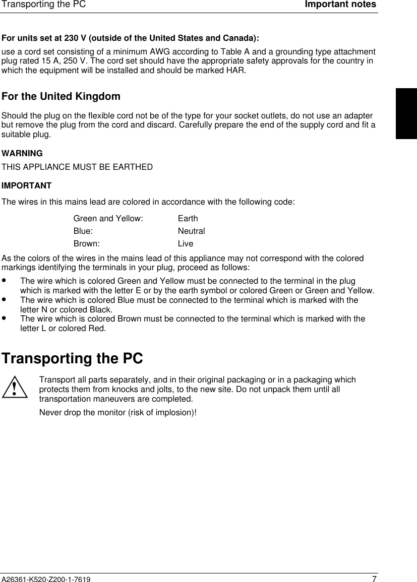 Transporting the PC Important notesA26361-K520-Z200-1-7619 7For units set at 230 V (outside of the United States and Canada):use a cord set consisting of a minimum AWG according to Table A and a grounding type attachmentplug rated 15 A, 250 V. The cord set should have the appropriate safety approvals for the country inwhich the equipment will be installed and should be marked HAR.For the United KingdomShould the plug on the flexible cord not be of the type for your socket outlets, do not use an adapterbut remove the plug from the cord and discard. Carefully prepare the end of the supply cord and fit asuitable plug.WARNINGTHIS APPLIANCE MUST BE EARTHEDIMPORTANTThe wires in this mains lead are colored in accordance with the following code:Green and Yellow: EarthBlue: NeutralBrown: LiveAs the colors of the wires in the mains lead of this appliance may not correspond with the coloredmarkings identifying the terminals in your plug, proceed as follows:•  The wire which is colored Green and Yellow must be connected to the terminal in the plugwhich is marked with the letter E or by the earth symbol or colored Green or Green and Yellow.•  The wire which is colored Blue must be connected to the terminal which is marked with theletter N or colored Black.•  The wire which is colored Brown must be connected to the terminal which is marked with theletter L or colored Red.Transporting the PC!Transport all parts separately, and in their original packaging or in a packaging whichprotects them from knocks and jolts, to the new site. Do not unpack them until alltransportation maneuvers are completed.Never drop the monitor (risk of implosion)!