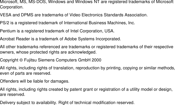 Microsoft, MS, MS-DOS, Windows and Windows NT are registered trademarks of MicrosoftCorporation.VESA and DPMS are trademarks of Video Electronics Standards Association.PS/2 is a registered trademark of International Business Machines, Inc.Pentium is a registered trademark of Intel Corporation, USA.Acrobat Reader is a trademark of Adobe Systems Incorporated.All other trademarks referenced are trademarks or registered trademarks of their respectiveowners, whose protected rights are acknowledged.Copyright ãFujitsu Siemens Computers GmbH 2000All rights, including rights of translation, reproduction by printing, copying or similar methods,even of parts are reserved.Offenders will be liable for damages.All rights, including rights created by patent grant or registration of a utility model or design,are reserved.Delivery subject to availability. Right of technical modification reserved.