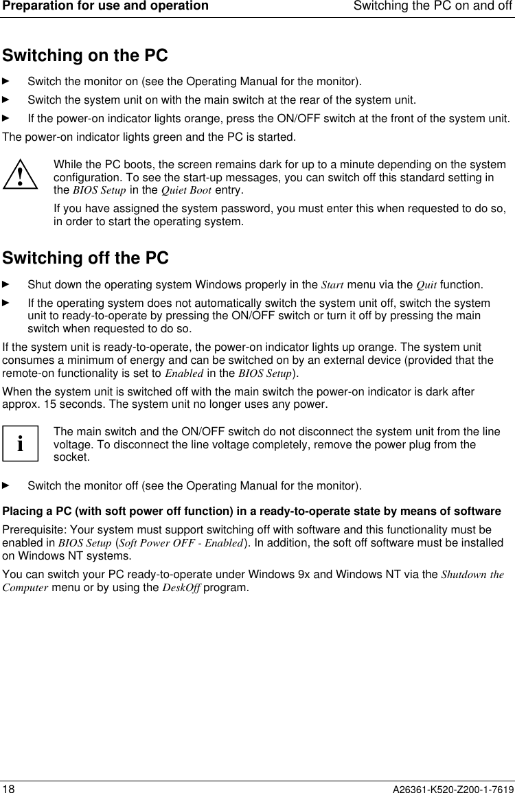 Preparation for use and operation Switching the PC on and off18 A26361-K520-Z200-1-7619Switching on the PCÊ  Switch the monitor on (see the Operating Manual for the monitor).Ê  Switch the system unit on with the main switch at the rear of the system unit.Ê  If the power-on indicator lights orange, press the ON/OFF switch at the front of the system unit.The power-on indicator lights green and the PC is started.!While the PC boots, the screen remains dark for up to a minute depending on the systemconfiguration. To see the start-up messages, you can switch off this standard setting inthe BIOS Setup in the Quiet Boot entry.If you have assigned the system password, you must enter this when requested to do so,in order to start the operating system.Switching off the PCÊ  Shut down the operating system Windows properly in the Start menu via the Quit function.Ê  If the operating system does not automatically switch the system unit off, switch the systemunit to ready-to-operate by pressing the ON/OFF switch or turn it off by pressing the mainswitch when requested to do so.If the system unit is ready-to-operate, the power-on indicator lights up orange. The system unitconsumes a minimum of energy and can be switched on by an external device (provided that theremote-on functionality is set to Enabled in the BIOS Setup).When the system unit is switched off with the main switch the power-on indicator is dark afterapprox. 15 seconds. The system unit no longer uses any power.iThe main switch and the ON/OFF switch do not disconnect the system unit from the linevoltage. To disconnect the line voltage completely, remove the power plug from thesocket.Ê  Switch the monitor off (see the Operating Manual for the monitor).Placing a PC (with soft power off function) in a ready-to-operate state by means of softwarePrerequisite: Your system must support switching off with software and this functionality must beenabled in BIOS Setup (Soft Power OFF - Enabled). In addition, the soft off software must be installedon Windows NT systems.You can switch your PC ready-to-operate under Windows 9x and Windows NT via the Shutdown theComputer menu or by using the DeskOff program.