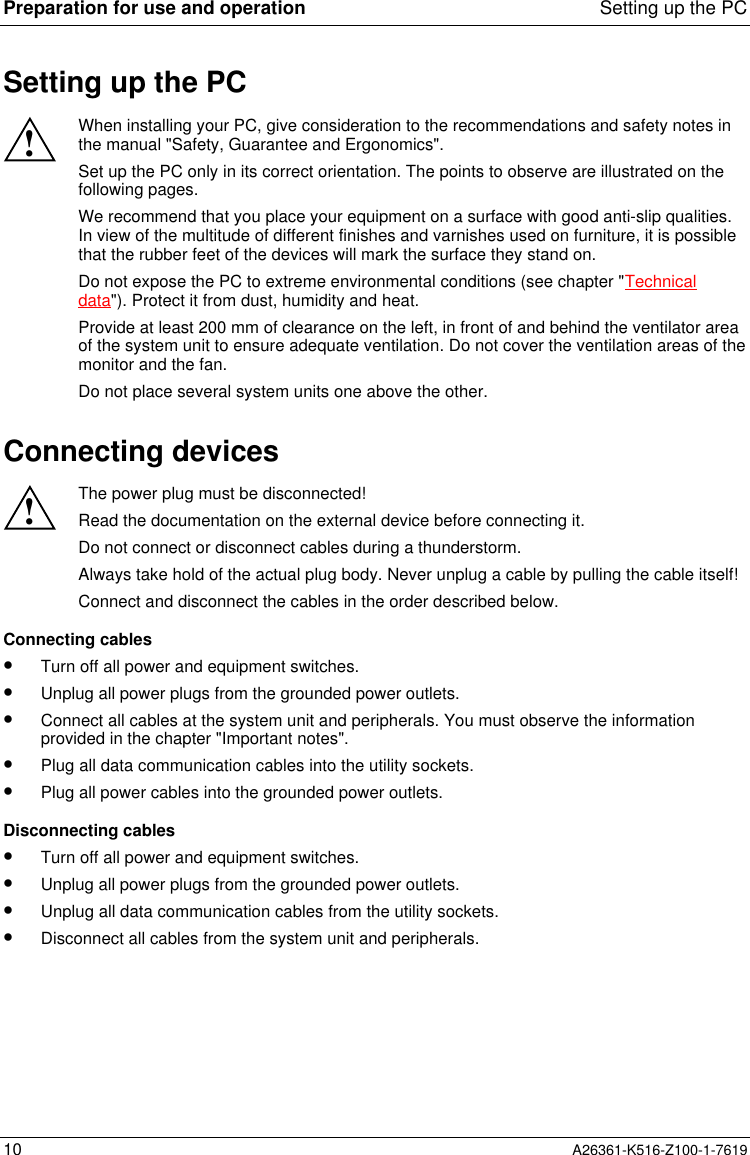 Preparation for use and operation Setting up the PC10 A26361-K516-Z100-1-7619Setting up the PC!When installing your PC, give consideration to the recommendations and safety notes inthe manual &quot;Safety, Guarantee and Ergonomics&quot;.Set up the PC only in its correct orientation. The points to observe are illustrated on thefollowing pages.We recommend that you place your equipment on a surface with good anti-slip qualities.In view of the multitude of different finishes and varnishes used on furniture, it is possiblethat the rubber feet of the devices will mark the surface they stand on.Do not expose the PC to extreme environmental conditions (see chapter &quot;Technicaldata&quot;). Protect it from dust, humidity and heat.Provide at least 200 mm of clearance on the left, in front of and behind the ventilator areaof the system unit to ensure adequate ventilation. Do not cover the ventilation areas of themonitor and the fan.Do not place several system units one above the other.Connecting devices!The power plug must be disconnected!Read the documentation on the external device before connecting it.Do not connect or disconnect cables during a thunderstorm.Always take hold of the actual plug body. Never unplug a cable by pulling the cable itself!Connect and disconnect the cables in the order described below.Connecting cables•  Turn off all power and equipment switches.•  Unplug all power plugs from the grounded power outlets.•  Connect all cables at the system unit and peripherals. You must observe the informationprovided in the chapter &quot;Important notes&quot;.•  Plug all data communication cables into the utility sockets.•  Plug all power cables into the grounded power outlets.Disconnecting cables•  Turn off all power and equipment switches.•  Unplug all power plugs from the grounded power outlets.•  Unplug all data communication cables from the utility sockets.•  Disconnect all cables from the system unit and peripherals.