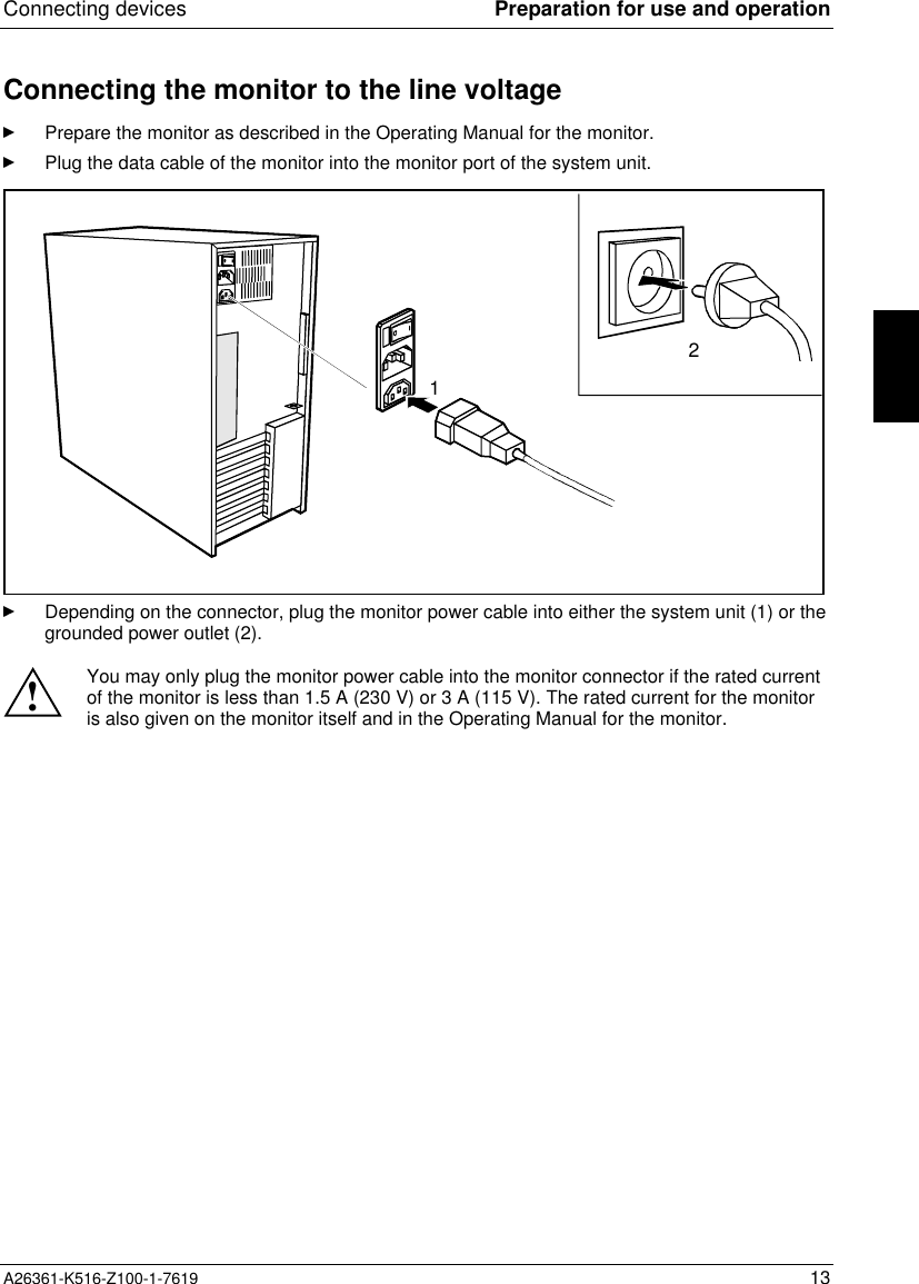 Connecting devices Preparation for use and operationA26361-K516-Z100-1-7619 13Connecting the monitor to the line voltagePrepare the monitor as described in the Operating Manual for the monitor.Plug the data cable of the monitor into the monitor port of the system unit.21Depending on the connector, plug the monitor power cable into either the system unit (1) or thegrounded power outlet (2).!You may only plug the monitor power cable into the monitor connector if the rated currentof the monitor is less than 1.5 A (230 V) or 3 A (115 V). The rated current for the monitoris also given on the monitor itself and in the Operating Manual for the monitor.