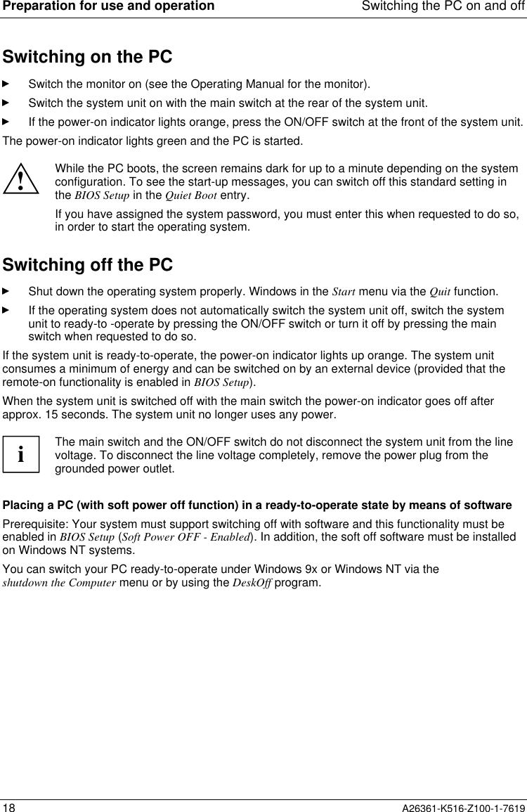 Preparation for use and operation Switching the PC on and off18 A26361-K516-Z100-1-7619Switching on the PCSwitch the monitor on (see the Operating Manual for the monitor).Switch the system unit on with the main switch at the rear of the system unit.If the power-on indicator lights orange, press the ON/OFF switch at the front of the system unit.The power-on indicator lights green and the PC is started.!While the PC boots, the screen remains dark for up to a minute depending on the systemconfiguration. To see the start-up messages, you can switch off this standard setting inthe BIOS Setup in the Quiet Boot entry.If you have assigned the system password, you must enter this when requested to do so,in order to start the operating system.Switching off the PCShut down the operating system properly. Windows in the Start menu via the Quit function.If the operating system does not automatically switch the system unit off, switch the systemunit to ready-to -operate by pressing the ON/OFF switch or turn it off by pressing the mainswitch when requested to do so.If the system unit is ready-to-operate, the power-on indicator lights up orange. The system unitconsumes a minimum of energy and can be switched on by an external device (provided that theremote-on functionality is enabled in BIOS Setup).When the system unit is switched off with the main switch the power-on indicator goes off afterapprox. 15 seconds. The system unit no longer uses any power.iThe main switch and the ON/OFF switch do not disconnect the system unit from the linevoltage. To disconnect the line voltage completely, remove the power plug from thegrounded power outlet.Placing a PC (with soft power off function) in a ready-to-operate state by means of softwarePrerequisite: Your system must support switching off with software and this functionality must beenabled in BIOS Setup (Soft Power OFF - Enabled). In addition, the soft off software must be installedon Windows NT systems.You can switch your PC ready-to-operate under Windows 9x or Windows NT via theshutdown the Computer menu or by using the DeskOff program.