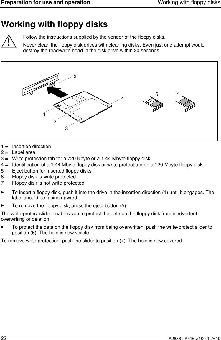 Preparation for use and operation Working with floppy disks22 A26361-K516-Z100-1-7619Working with floppy disks!Follow the instructions supplied by the vendor of the floppy disks.Never clean the floppy disk drives with cleaning disks. Even just one attempt woulddestroy the read/write head in the disk drive within 20 seconds.32156471 =   Insertion direction2 =   Label area3 =   Write protection tab for a 720 Kbyte or a 1.44 Mbyte floppy disk4 =   Identification of a 1.44 Mbyte floppy disk or write protect tab on a 120 Mbyte floppy disk5 =   Eject button for inserted floppy disks6 =   Floppy disk is write protected7 =   Floppy disk is not write-protectedTo insert a floppy disk, push it into the drive in the insertion direction (1) until it engages. Thelabel should be facing upward.To remove the floppy disk, press the eject button (5).The write-protect slider enables you to protect the data on the floppy disk from inadvertentoverwriting or deletion.To protect the data on the floppy disk from being overwritten, push the write-protect slider toposition (6). The hole is now visible.To remove write protection, push the slider to position (7). The hole is now covered.