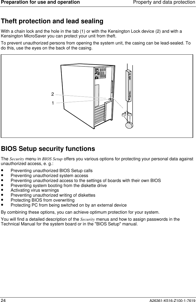 Preparation for use and operation Property and data protection24 A26361-K516-Z100-1-7619Theft protection and lead sealingWith a chain lock and the hole in the tab (1) or with the Kensington Lock device (2) and with aKensington MicroSaver you can protect your unit from theft.To prevent unauthorized persons from opening the system unit, the casing can be lead-sealed. Todo this, use the eyes on the back of the casing.12BIOS Setup security functionsThe Security menu in BIOS Setup offers you various options for protecting your personal data againstunauthorized access, e. g.:•  Preventing unauthorized BIOS Setup calls•  Preventing unauthorized system access•  Preventing unauthorized access to the settings of boards with their own BIOS•  Preventing system booting from the diskette drive•  Activating virus warnings•  Preventing unauthorized writing of diskettes•  Protecting BIOS from overwriting•  Protecting PC from being switched on by an external deviceBy combining these options, you can achieve optimum protection for your system.You will find a detailed description of the Security menus and how to assign passwords in theTechnical Manual for the system board or in the &quot;BIOS Setup&quot; manual.