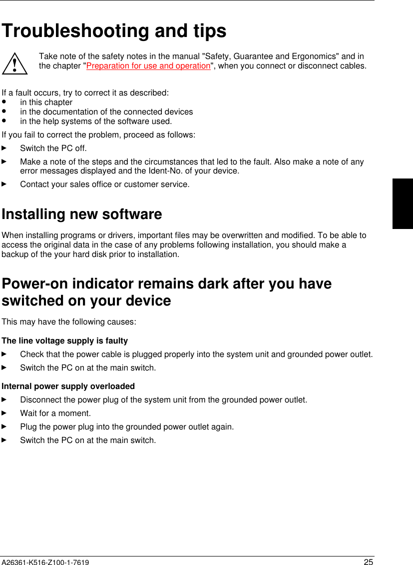  A26361-K516-Z100-1-7619 25Troubleshooting and tips!Take note of the safety notes in the manual &quot;Safety, Guarantee and Ergonomics&quot; and inthe chapter &quot;Preparation for use and operation&quot;, when you connect or disconnect cables.If a fault occurs, try to correct it as described:•  in this chapter•  in the documentation of the connected devices•  in the help systems of the software used.If you fail to correct the problem, proceed as follows:Switch the PC off.Make a note of the steps and the circumstances that led to the fault. Also make a note of anyerror messages displayed and the Ident-No. of your device.Contact your sales office or customer service.Installing new softwareWhen installing programs or drivers, important files may be overwritten and modified. To be able toaccess the original data in the case of any problems following installation, you should make abackup of the your hard disk prior to installation.Power-on indicator remains dark after you haveswitched on your deviceThis may have the following causes:The line voltage supply is faultyCheck that the power cable is plugged properly into the system unit and grounded power outlet.Switch the PC on at the main switch.Internal power supply overloadedDisconnect the power plug of the system unit from the grounded power outlet.Wait for a moment.Plug the power plug into the grounded power outlet again.Switch the PC on at the main switch.