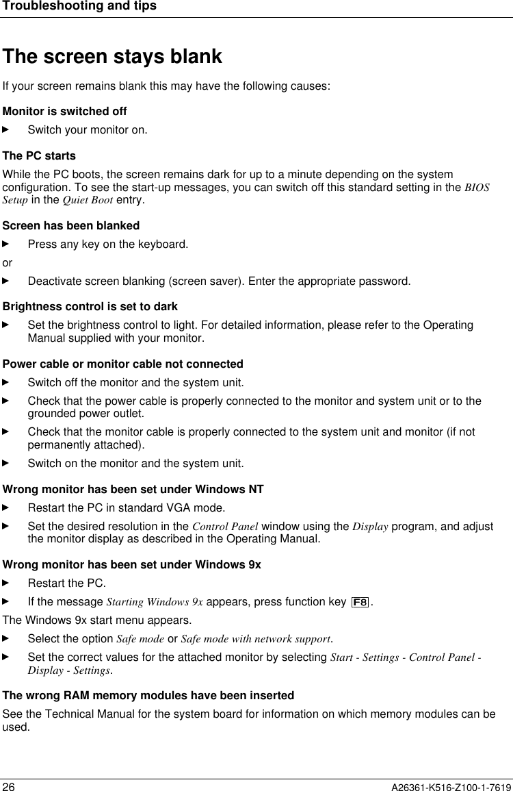 Troubleshooting and tips26 A26361-K516-Z100-1-7619The screen stays blankIf your screen remains blank this may have the following causes:Monitor is switched offSwitch your monitor on.The PC startsWhile the PC boots, the screen remains dark for up to a minute depending on the systemconfiguration. To see the start-up messages, you can switch off this standard setting in the BIOSSetup in the Quiet Boot entry.Screen has been blankedPress any key on the keyboard.orDeactivate screen blanking (screen saver). Enter the appropriate password.Brightness control is set to darkSet the brightness control to light. For detailed information, please refer to the OperatingManual supplied with your monitor.Power cable or monitor cable not connectedSwitch off the monitor and the system unit.Check that the power cable is properly connected to the monitor and system unit or to thegrounded power outlet.Check that the monitor cable is properly connected to the system unit and monitor (if notpermanently attached).Switch on the monitor and the system unit.Wrong monitor has been set under Windows NTRestart the PC in standard VGA mode.Set the desired resolution in the Control Panel window using the Display program, and adjustthe monitor display as described in the Operating Manual.Wrong monitor has been set under Windows 9xRestart the PC.If the message Starting Windows 9x appears, press function key  .The Windows 9x start menu appears.Select the option Safe mode or Safe mode with network support.Set the correct values for the attached monitor by selecting Start - Settings - Control Panel -Display - Settings.The wrong RAM memory modules have been insertedSee the Technical Manual for the system board for information on which memory modules can beused.