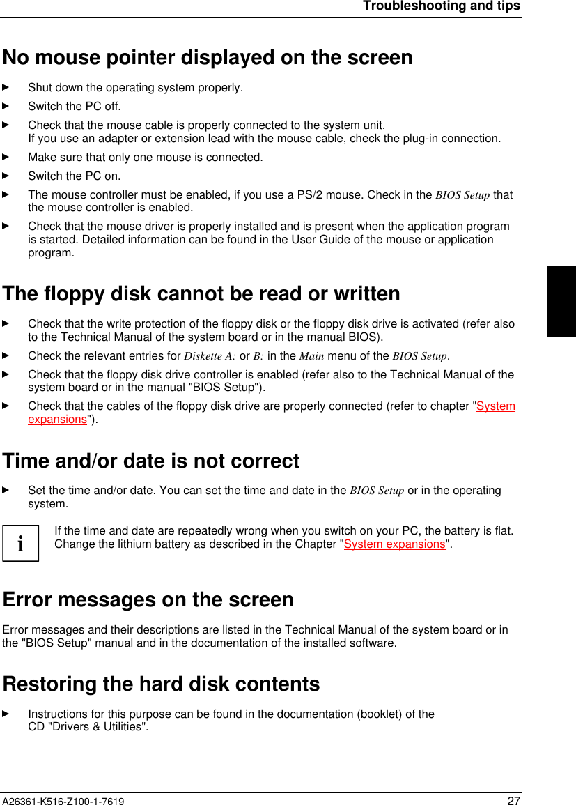 Troubleshooting and tipsA26361-K516-Z100-1-7619 27No mouse pointer displayed on the screenShut down the operating system properly.Switch the PC off.Check that the mouse cable is properly connected to the system unit.If you use an adapter or extension lead with the mouse cable, check the plug-in connection.Make sure that only one mouse is connected.Switch the PC on.The mouse controller must be enabled, if you use a PS/2 mouse. Check in the BIOS Setup thatthe mouse controller is enabled.Check that the mouse driver is properly installed and is present when the application programis started. Detailed information can be found in the User Guide of the mouse or applicationprogram.The floppy disk cannot be read or writtenCheck that the write protection of the floppy disk or the floppy disk drive is activated (refer alsoto the Technical Manual of the system board or in the manual BIOS).Check the relevant entries for Diskette A: or B: in the Main menu of the BIOS Setup.Check that the floppy disk drive controller is enabled (refer also to the Technical Manual of thesystem board or in the manual &quot;BIOS Setup&quot;).Check that the cables of the floppy disk drive are properly connected (refer to chapter &quot;Systemexpansions&quot;).Time and/or date is not correctSet the time and/or date. You can set the time and date in the BIOS Setup or in the operatingsystem.iIf the time and date are repeatedly wrong when you switch on your PC, the battery is flat.Change the lithium battery as described in the Chapter &quot;System expansions&quot;.Error messages on the screenError messages and their descriptions are listed in the Technical Manual of the system board or inthe &quot;BIOS Setup&quot; manual and in the documentation of the installed software.Restoring the hard disk contentsInstructions for this purpose can be found in the documentation (booklet) of theCD &quot;Drivers &amp; Utilities&quot;.