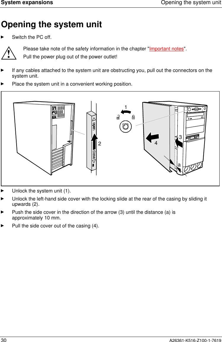 System expansions Opening the system unit30 A26361-K516-Z100-1-7619Opening the system unitSwitch the PC off.!Please take note of the safety information in the chapter &quot;Important notes&quot;.Pull the power plug out of the power outlet!If any cables attached to the system unit are obstructing you, pull out the connectors on thesystem unit.Place the system unit in a convenient working position.1342aUnlock the system unit (1).Unlock the left-hand side cover with the locking slide at the rear of the casing by sliding itupwards (2).Push the side cover in the direction of the arrow (3) until the distance (a) isapproximately 10 mm.Pull the side cover out of the casing (4).