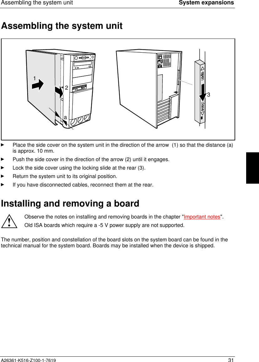 Assembling the system unit System expansionsA26361-K516-Z100-1-7619 31Assembling the system unit213aPlace the side cover on the system unit in the direction of the arrow  (1) so that the distance (a)is approx. 10 mm.Push the side cover in the direction of the arrow (2) until it engages.Lock the side cover using the locking slide at the rear (3).Return the system unit to its original position.If you have disconnected cables, reconnect them at the rear.Installing and removing a board!Observe the notes on installing and removing boards in the chapter &quot;Important notes&quot;.Old ISA boards which require a -5 V power supply are not supported.The number, position and constellation of the board slots on the system board can be found in thetechnical manual for the system board. Boards may be installed when the device is shipped.