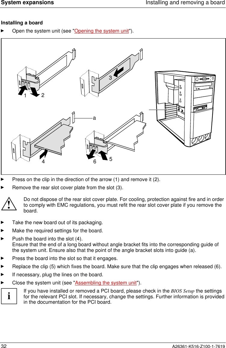 System expansions Installing and removing a board32 A26361-K516-Z100-1-7619Installing a boardOpen the system unit (see &quot;Opening the system unit&quot;).34a1256Press on the clip in the direction of the arrow (1) and remove it (2).Remove the rear slot cover plate from the slot (3).!Do not dispose of the rear slot cover plate. For cooling, protection against fire and in orderto comply with EMC regulations, you must refit the rear slot cover plate if you remove theboard.Take the new board out of its packaging.Make the required settings for the board.Push the board into the slot (4).Ensure that the end of a long board without angle bracket fits into the corresponding guide ofthe system unit. Ensure also that the point of the angle bracket slots into guide (a).Press the board into the slot so that it engages.Replace the clip (5) which fixes the board. Make sure that the clip engages when released (6).If necessary, plug the lines on the board.Close the system unit (see &quot;Assembling the system unit&quot;).iIf you have installed or removed a PCI board, please check in the BIOS Setup the settingsfor the relevant PCI slot. If necessary, change the settings. Further information is providedin the documentation for the PCI board.