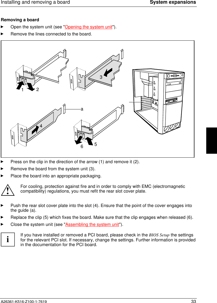 Installing and removing a board System expansionsA26361-K516-Z100-1-7619 33Removing a boardOpen the system unit (see &quot;Opening the system unit&quot;).Remove the lines connected to the board.4a12653Press on the clip in the direction of the arrow (1) and remove it (2).Remove the board from the system unit (3).Place the board into an appropriate packaging.!For cooling, protection against fire and in order to comply with EMC (electromagneticcompatibility) regulations, you must refit the rear slot cover plate.Push the rear slot cover plate into the slot (4). Ensure that the point of the cover engages intothe guide (a).Replace the clip (5) which fixes the board. Make sure that the clip engages when released (6).Close the system unit (see &quot;Assembling the system unit&quot;).iIf you have installed or removed a PCI board, please check in the BIOS Setup the settingsfor the relevant PCI slot. If necessary, change the settings. Further information is providedin the documentation for the PCI board.