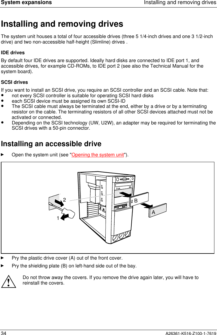 System expansions Installing and removing drives34 A26361-K516-Z100-1-7619Installing and removing drivesThe system unit houses a total of four accessible drives (three 5 1/4-inch drives and one 3 1/2-inchdrive) and two non-accessible half-height (Slimline) drives .IDE drivesBy default four IDE drives are supported. Ideally hard disks are connected to IDE port 1, andaccessible drives, for example CD-ROMs, to IDE port 2 (see also the Technical Manual for thesystem board).SCSI drivesIf you want to install an SCSI drive, you require an SCSI controller and an SCSI cable. Note that:•  not every SCSI controller is suitable for operating SCSI hard disks•  each SCSI device must be assigned its own SCSI-ID•  The SCSI cable must always be terminated at the end, either by a drive or by a terminatingresistor on the cable. The terminating resistors of all other SCSI devices attached must not beactivated or connected.•  Depending on the SCSI technology (UW, U2W), an adapter may be required for terminating theSCSI drives with a 50-pin connector.Installing an accessible driveOpen the system unit (see &quot;Opening the system unit&quot;).AB12Pry the plastic drive cover (A) out of the front cover.Pry the shielding plate (B) on left-hand side out of the bay.!Do not throw away the covers. If you remove the drive again later, you will have toreinstall the covers.