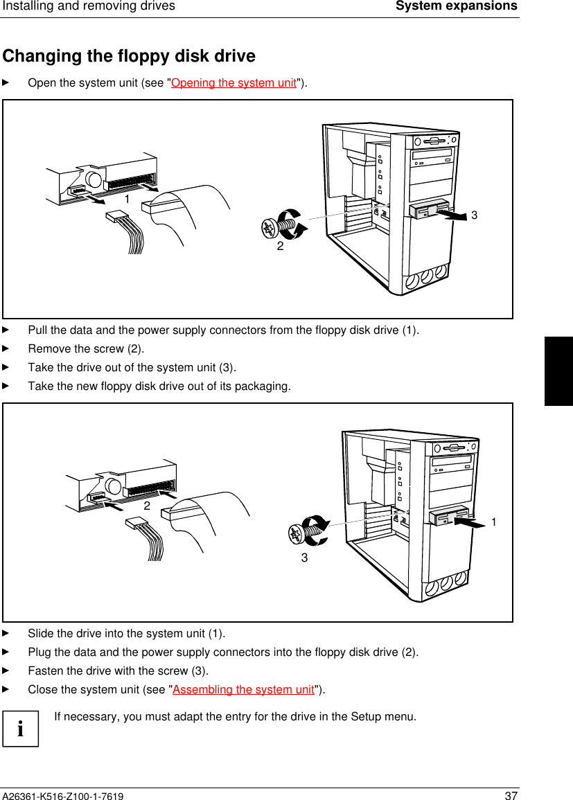 Installing and removing drives System expansionsA26361-K516-Z100-1-7619 37Changing the floppy disk driveOpen the system unit (see &quot;Opening the system unit&quot;).231Pull the data and the power supply connectors from the floppy disk drive (1).Remove the screw (2).Take the drive out of the system unit (3).Take the new floppy disk drive out of its packaging.312Slide the drive into the system unit (1).Plug the data and the power supply connectors into the floppy disk drive (2).Fasten the drive with the screw (3).Close the system unit (see &quot;Assembling the system unit&quot;).iIf necessary, you must adapt the entry for the drive in the Setup menu.