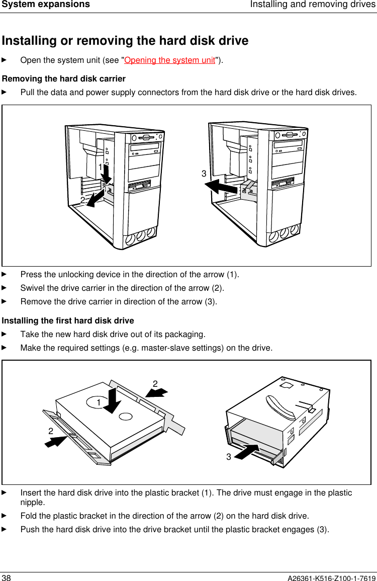 System expansions Installing and removing drives38 A26361-K516-Z100-1-7619Installing or removing the hard disk driveOpen the system unit (see &quot;Opening the system unit&quot;).Removing the hard disk carrierPull the data and power supply connectors from the hard disk drive or the hard disk drives.321Press the unlocking device in the direction of the arrow (1).Swivel the drive carrier in the direction of the arrow (2).Remove the drive carrier in direction of the arrow (3).Installing the first hard disk driveTake the new hard disk drive out of its packaging.Make the required settings (e.g. master-slave settings) on the drive.3221Insert the hard disk drive into the plastic bracket (1). The drive must engage in the plasticnipple.Fold the plastic bracket in the direction of the arrow (2) on the hard disk drive.Push the hard disk drive into the drive bracket until the plastic bracket engages (3).