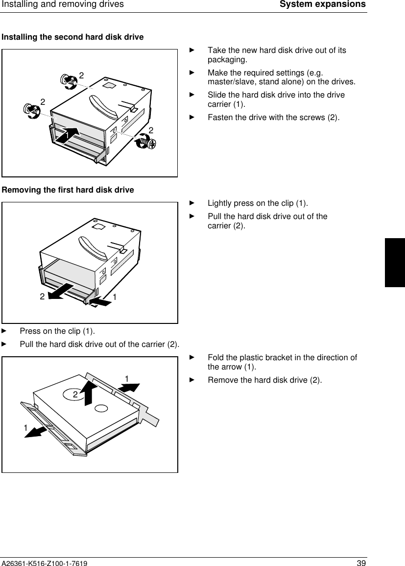 Installing and removing drives System expansionsA26361-K516-Z100-1-7619 39Installing the second hard disk drive2221Take the new hard disk drive out of itspackaging.Make the required settings (e.g.master/slave, stand alone) on the drives.Slide the hard disk drive into the drivecarrier (1).Fasten the drive with the screws (2).Removing the first hard disk drive21Lightly press on the clip (1).Pull the hard disk drive out of thecarrier (2).Press on the clip (1).Pull the hard disk drive out of the carrier (2).112Fold the plastic bracket in the direction ofthe arrow (1).Remove the hard disk drive (2).