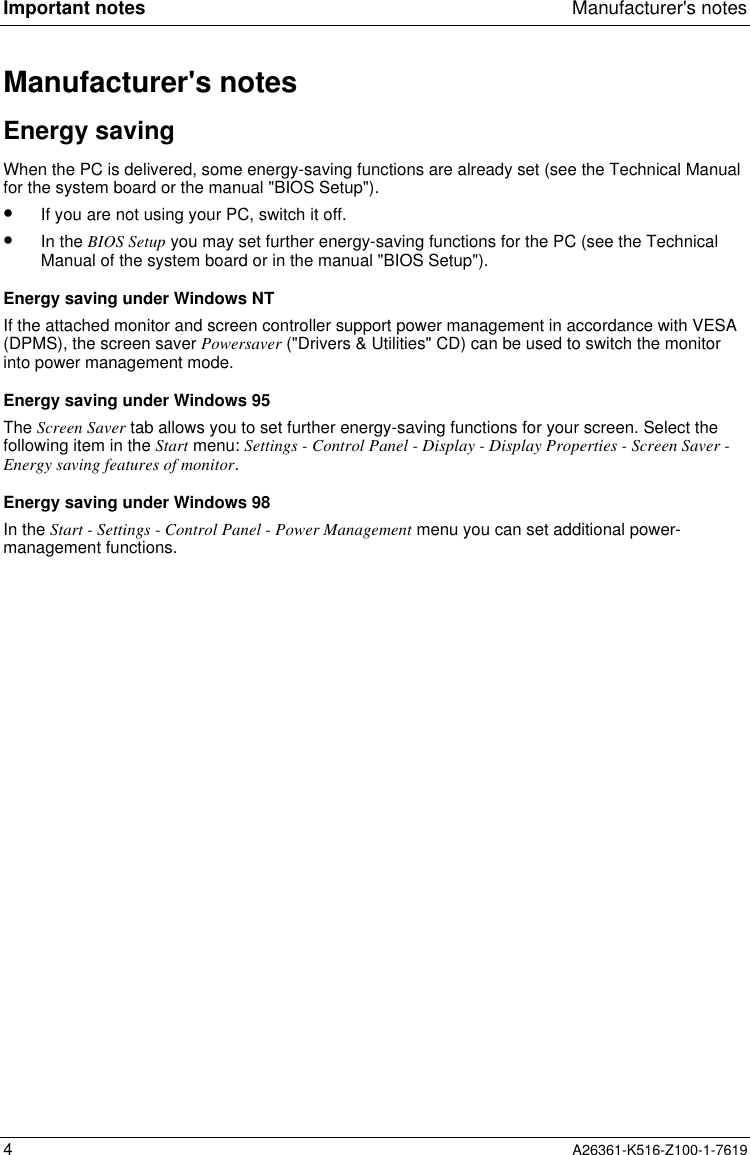 Important notes Manufacturer&apos;s notes4A26361-K516-Z100-1-7619Manufacturer&apos;s notesEnergy savingWhen the PC is delivered, some energy-saving functions are already set (see the Technical Manualfor the system board or the manual &quot;BIOS Setup&quot;).•  If you are not using your PC, switch it off.•  In the BIOS Setup you may set further energy-saving functions for the PC (see the TechnicalManual of the system board or in the manual &quot;BIOS Setup&quot;).Energy saving under Windows NTIf the attached monitor and screen controller support power management in accordance with VESA(DPMS), the screen saver Powersaver (&quot;Drivers &amp; Utilities&quot; CD) can be used to switch the monitorinto power management mode.Energy saving under Windows 95The Screen Saver tab allows you to set further energy-saving functions for your screen. Select thefollowing item in the Start menu: Settings - Control Panel - Display - Display Properties - Screen Saver -Energy saving features of monitor.Energy saving under Windows 98In the Start - Settings - Control Panel - Power Management menu you can set additional power-management functions.