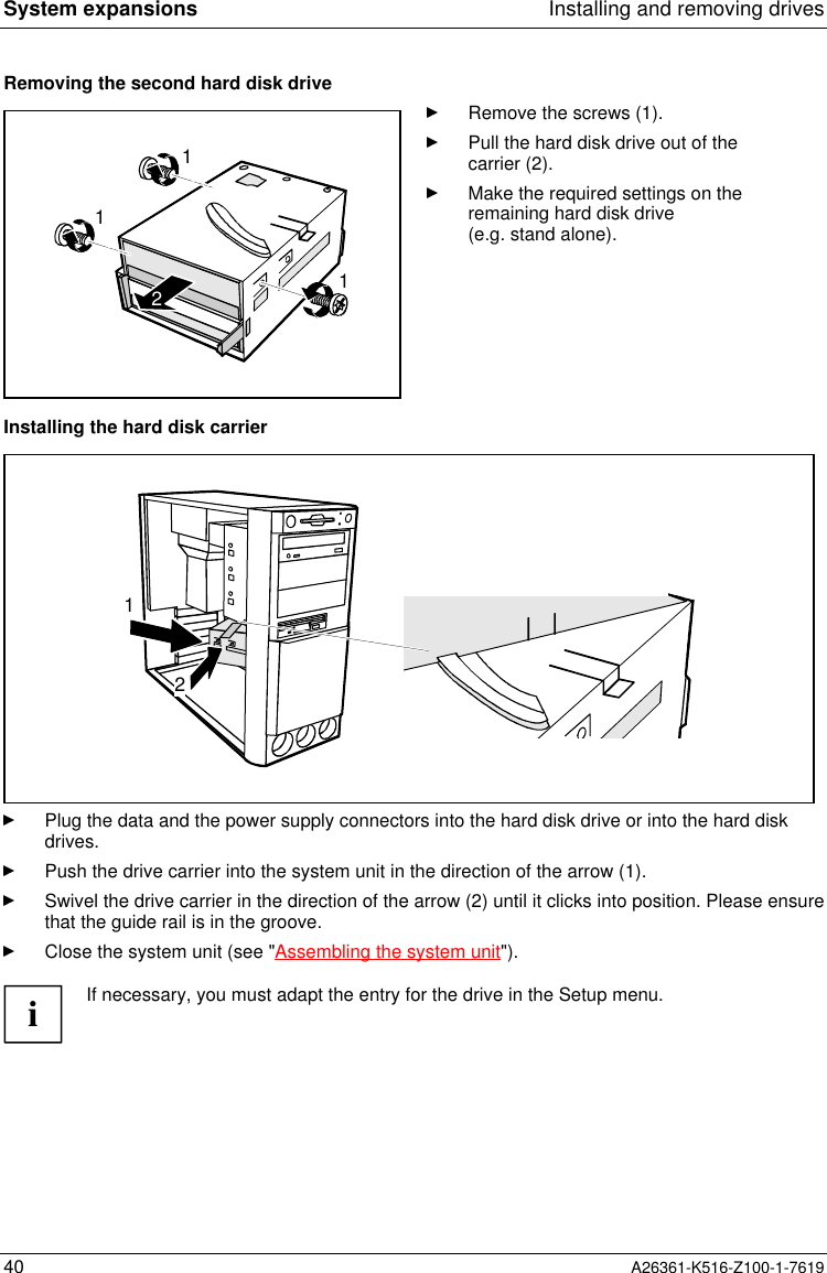 System expansions Installing and removing drives40 A26361-K516-Z100-1-7619Removing the second hard disk drive1112Remove the screws (1).Pull the hard disk drive out of thecarrier (2).Make the required settings on theremaining hard disk drive(e.g. stand alone).Installing the hard disk carrier12Plug the data and the power supply connectors into the hard disk drive or into the hard diskdrives.Push the drive carrier into the system unit in the direction of the arrow (1).Swivel the drive carrier in the direction of the arrow (2) until it clicks into position. Please ensurethat the guide rail is in the groove.Close the system unit (see &quot;Assembling the system unit&quot;).iIf necessary, you must adapt the entry for the drive in the Setup menu.