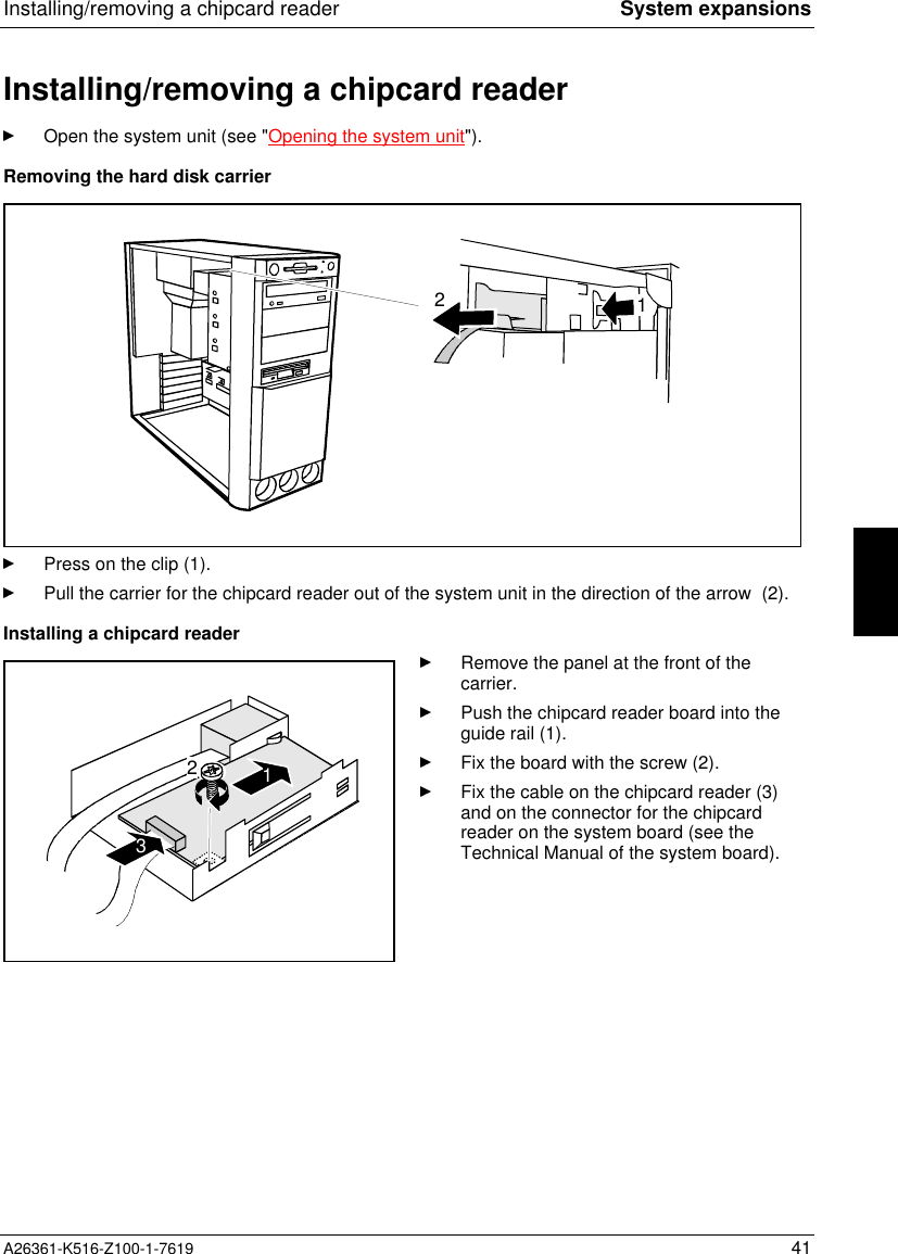 Installing/removing a chipcard reader System expansionsA26361-K516-Z100-1-7619 41Installing/removing a chipcard readerOpen the system unit (see &quot;Opening the system unit&quot;).Removing the hard disk carrier12Press on the clip (1).Pull the carrier for the chipcard reader out of the system unit in the direction of the arrow  (2).Installing a chipcard reader123Remove the panel at the front of thecarrier.Push the chipcard reader board into theguide rail (1).Fix the board with the screw (2).Fix the cable on the chipcard reader (3)and on the connector for the chipcardreader on the system board (see theTechnical Manual of the system board).