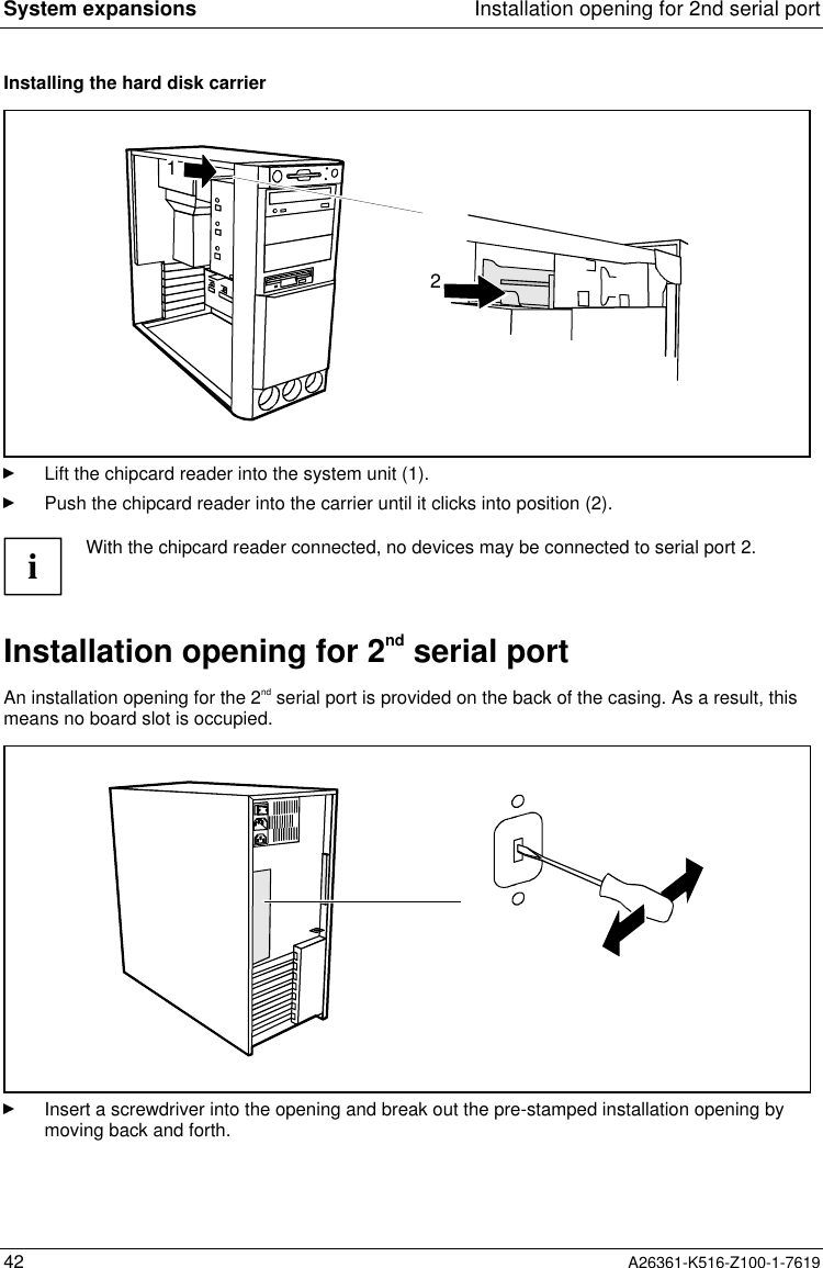 System expansions Installation opening for 2nd serial port42 A26361-K516-Z100-1-7619Installing the hard disk carrier21Lift the chipcard reader into the system unit (1).Push the chipcard reader into the carrier until it clicks into position (2).iWith the chipcard reader connected, no devices may be connected to serial port 2.Installation opening for 2nd serial portAn installation opening for the 2nd serial port is provided on the back of the casing. As a result, thismeans no board slot is occupied.Insert a screwdriver into the opening and break out the pre-stamped installation opening bymoving back and forth.