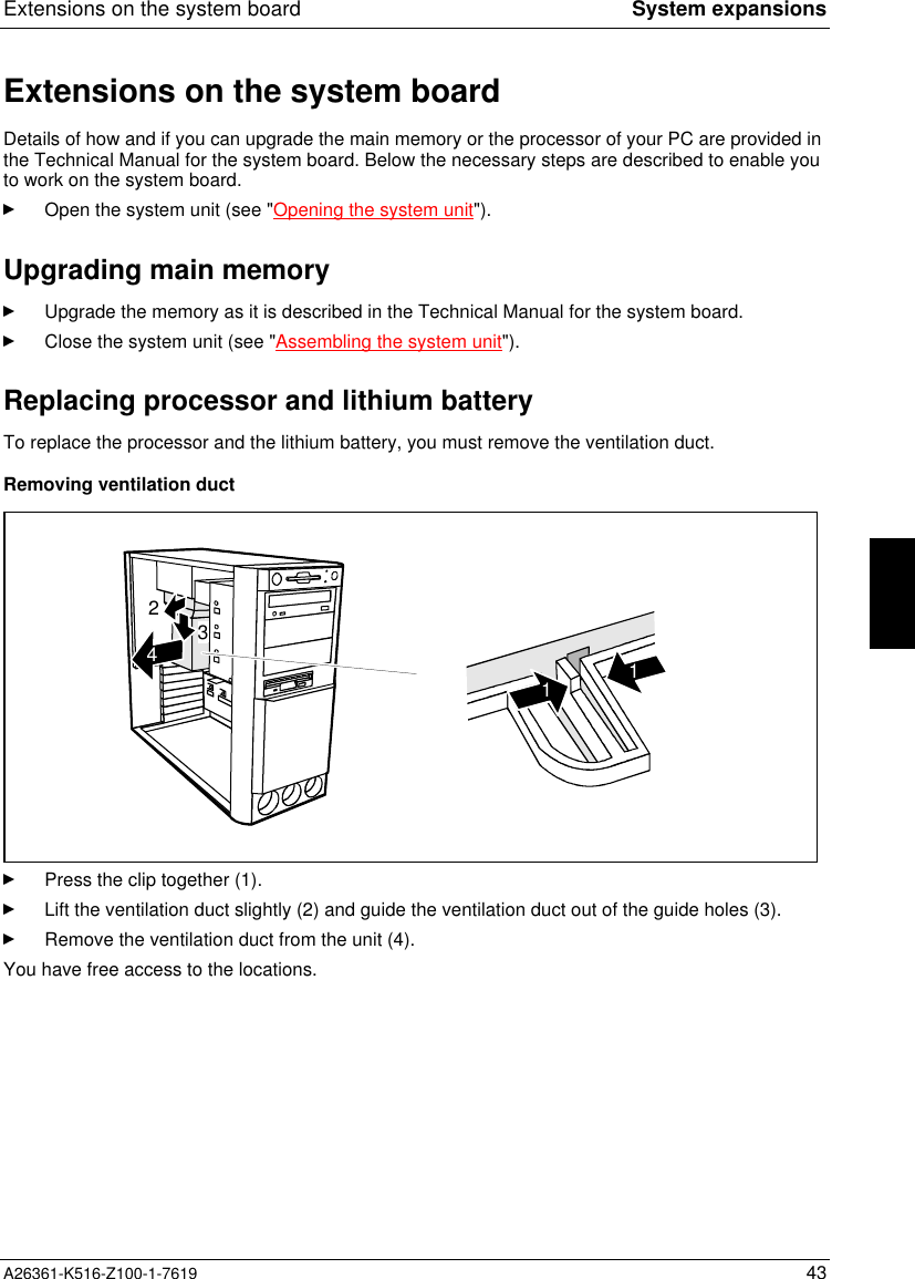 Extensions on the system board System expansionsA26361-K516-Z100-1-7619 43Extensions on the system boardDetails of how and if you can upgrade the main memory or the processor of your PC are provided inthe Technical Manual for the system board. Below the necessary steps are described to enable youto work on the system board.Open the system unit (see &quot;Opening the system unit&quot;).Upgrading main memoryUpgrade the memory as it is described in the Technical Manual for the system board.Close the system unit (see &quot;Assembling the system unit&quot;).Replacing processor and lithium batteryTo replace the processor and the lithium battery, you must remove the ventilation duct.Removing ventilation duct23411Press the clip together (1).Lift the ventilation duct slightly (2) and guide the ventilation duct out of the guide holes (3).Remove the ventilation duct from the unit (4).You have free access to the locations.