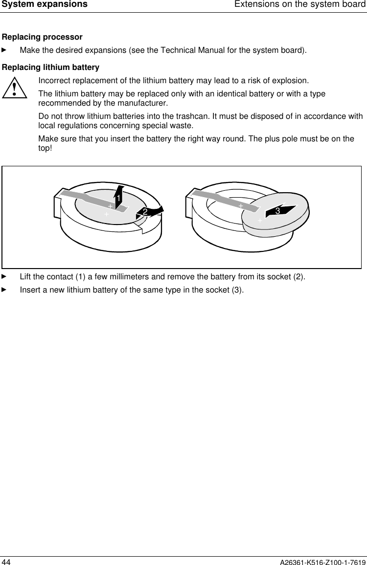 System expansions Extensions on the system board44 A26361-K516-Z100-1-7619Replacing processorMake the desired expansions (see the Technical Manual for the system board).Replacing lithium battery!Incorrect replacement of the lithium battery may lead to a risk of explosion.The lithium battery may be replaced only with an identical battery or with a typerecommended by the manufacturer.Do not throw lithium batteries into the trashcan. It must be disposed of in accordance withlocal regulations concerning special waste.Make sure that you insert the battery the right way round. The plus pole must be on thetop!123++++Lift the contact (1) a few millimeters and remove the battery from its socket (2).Insert a new lithium battery of the same type in the socket (3).
