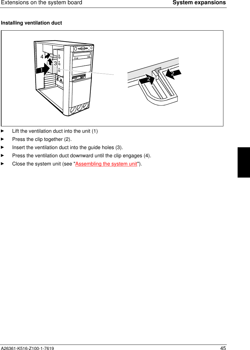 Extensions on the system board System expansionsA26361-K516-Z100-1-7619 45Installing ventilation duct43122Lift the ventilation duct into the unit (1)Press the clip together (2).Insert the ventilation duct into the guide holes (3).Press the ventilation duct downward until the clip engages (4).Close the system unit (see &quot;Assembling the system unit&quot;).