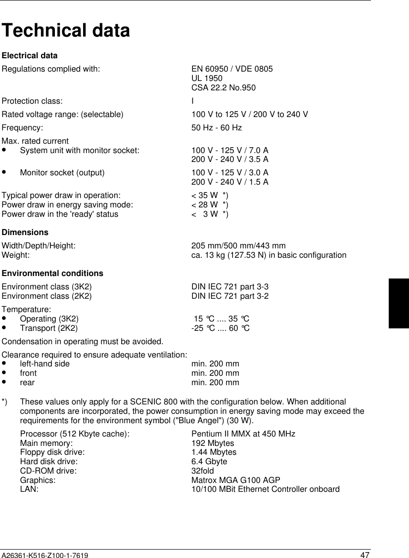  A26361-K516-Z100-1-7619 47Technical dataElectrical dataRegulations complied with: EN 60950 / VDE 0805UL 1950CSA 22.2 No.950Protection class: IRated voltage range: (selectable) 100 V to 125 V / 200 V to 240 VFrequency: 50 Hz - 60 HzMax. rated current•  System unit with monitor socket:•  Monitor socket (output)100 V - 125 V / 7.0 A200 V - 240 V / 3.5 A100 V - 125 V / 3.0 A200 V - 240 V / 1.5 ATypical power draw in operation:Power draw in energy saving mode:Power draw in the &apos;ready&apos; status&lt; 35 W  *)&lt; 28 W  *)&lt;   3 W  *)DimensionsWidth/Depth/Height:Weight: 205 mm/500 mm/443 mmca. 13 kg (127.53 N) in basic configurationEnvironmental conditionsEnvironment class (3K2)Environment class (2K2) DIN IEC 721 part 3-3DIN IEC 721 part 3-2Temperature:•  Operating (3K2)•  Transport (2K2)  15 °C .... 35 °C-25 °C .... 60 °CCondensation in operating must be avoided.Clearance required to ensure adequate ventilation:•  left-hand side•  front•  rearmin. 200 mmmin. 200 mmmin. 200 mm*) These values only apply for a SCENIC 800 with the configuration below. When additionalcomponents are incorporated, the power consumption in energy saving mode may exceed therequirements for the environment symbol (&quot;Blue Angel&quot;) (30 W).Processor (512 Kbyte cache):Main memory:Floppy disk drive:Hard disk drive:CD-ROM drive:Graphics:LAN:Pentium II MMX at 450 MHz192 Mbytes1.44 Mbytes6.4 Gbyte32foldMatrox MGA G100 AGP10/100 MBit Ethernet Controller onboard