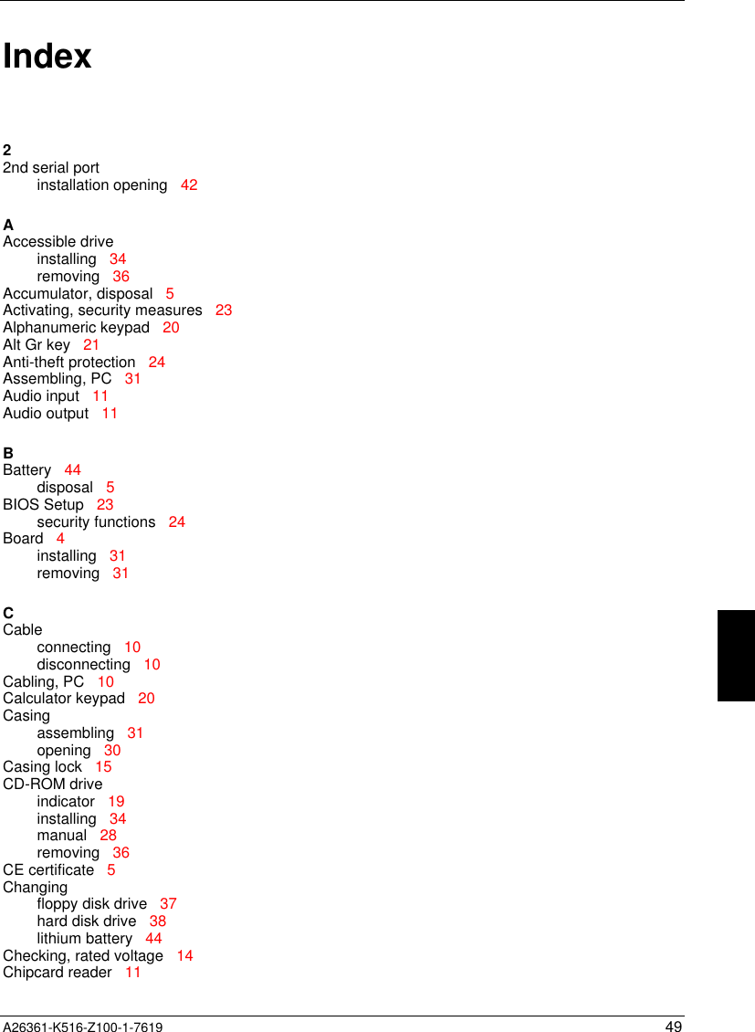  A26361-K516-Z100-1-7619 49Index22nd serial portinstallation opening   42AAccessible driveinstalling   34removing   36Accumulator, disposal   5Activating, security measures   23Alphanumeric keypad   20Alt Gr key   21Anti-theft protection   24Assembling, PC   31Audio input   11Audio output   11BBattery   44disposal   5BIOS Setup   23security functions   24Board   4installing   31removing   31CCableconnecting   10disconnecting   10Cabling, PC   10Calculator keypad   20Casingassembling   31opening   30Casing lock   15CD-ROM driveindicator   19installing   34manual   28removing   36CE certificate   5Changingfloppy disk drive   37hard disk drive   38lithium battery   44Checking, rated voltage   14Chipcard reader   11