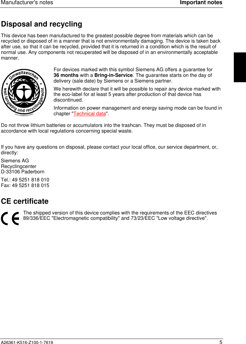 Manufacturer&apos;s notes Important notesA26361-K516-Z100-1-7619 5Disposal and recyclingThis device has been manufactured to the greatest possible degree from materials which can berecycled or disposed of in a manner that is not environmentally damaging. The device is taken backafter use, so that it can be recycled, provided that it is returned in a condition which is the result ofnormal use. Any components not recuperated will be disposed of in an environmentally acceptablemanner.For devices marked with this symbol Siemens AG offers a guarantee for36 months with a Bring-in-Service. The guarantee starts on the day ofdelivery (sale date) by Siemens or a Siemens partner.We herewith declare that it will be possible to repair any device marked withthe eco-label for at least 5 years after production of that device hasdiscontinued.Information on power management and energy saving mode can be found inchapter &quot;Technical data&quot;.Do not throw lithium batteries or accumulators into the trashcan. They must be disposed of inaccordance with local regulations concerning special waste. If you have any questions on disposal, please contact your local office, our service department, or,directly:Siemens AGRecyclingcenterD-33106 PaderbornTel.: 49 5251 818 010Fax: 49 5251 818 015CE certificateThe shipped version of this device complies with the requirements of the EEC directives89/336/EEC &quot;Electromagnetic compatibility&quot; and 73/23/EEC &quot;Low voltage directive&quot;.