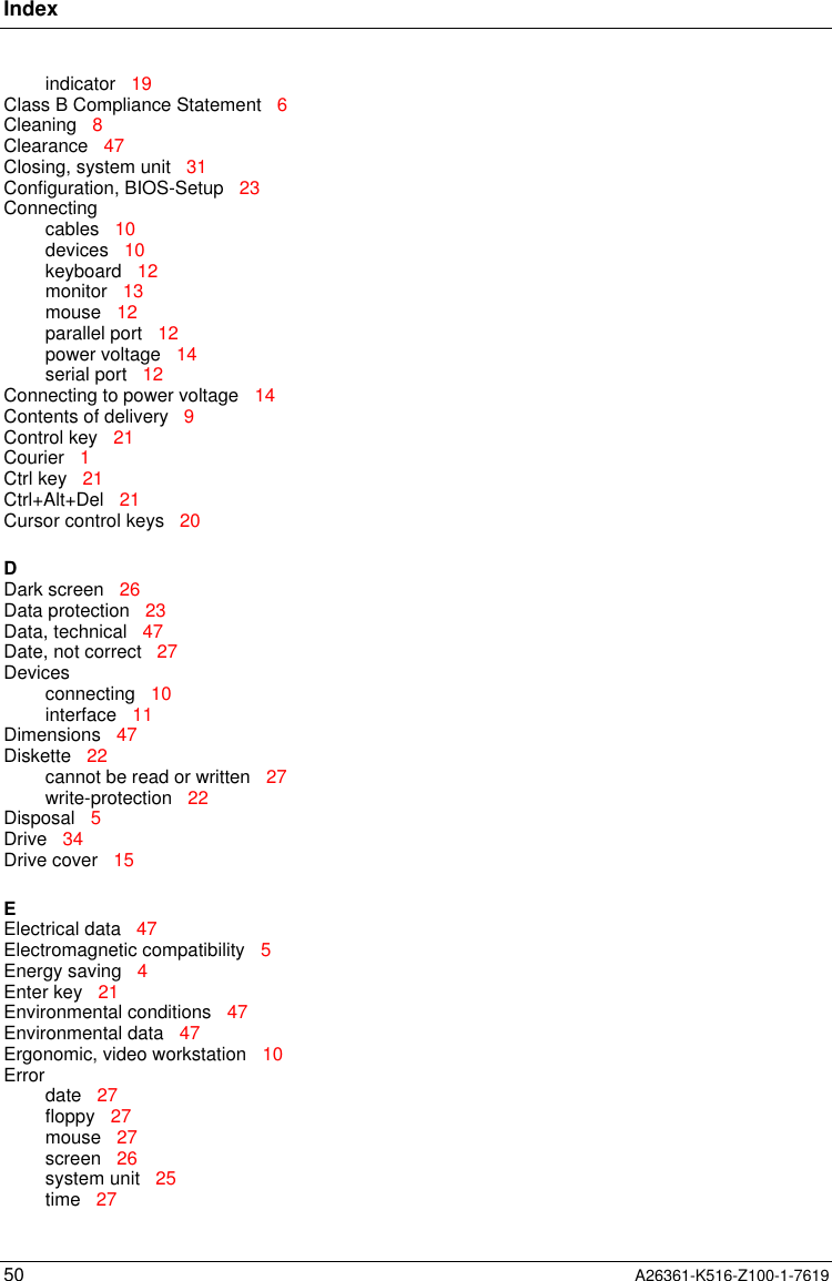 Index50 A26361-K516-Z100-1-7619indicator   19Class B Compliance Statement   6Cleaning   8Clearance   47Closing, system unit   31Configuration, BIOS-Setup   23Connectingcables   10devices   10keyboard   12monitor   13mouse   12parallel port   12power voltage   14serial port   12Connecting to power voltage   14Contents of delivery   9Control key   21Courier   1Ctrl key   21Ctrl+Alt+Del   21Cursor control keys   20DDark screen   26Data protection   23Data, technical   47Date, not correct   27Devicesconnecting   10interface   11Dimensions   47Diskette   22cannot be read or written   27write-protection   22Disposal   5Drive   34Drive cover   15EElectrical data   47Electromagnetic compatibility   5Energy saving   4Enter key   21Environmental conditions   47Environmental data   47Ergonomic, video workstation   10Errordate   27floppy   27mouse   27screen   26system unit   25time   27