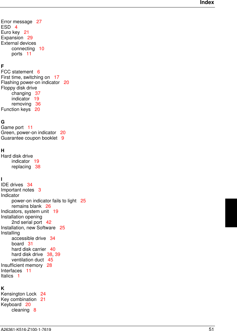 IndexA26361-K516-Z100-1-7619 51Error message   27ESD   4Euro key   21Expansion   29External devicesconnecting   10ports   11FFCC statement   6First time, switching on   17Flashing power-on indicator   20Floppy disk drivechanging   37indicator   19removing   36Function keys   20GGame port   11Green, power-on indicator   20Guarantee coupon booklet   9HHard disk driveindicator   19replacing   38IIDE drives   34Important notes   3Indicatorpower-on indicator fails to light   25remains blank   26Indicators, system unit   19Installation opening2nd serial port   42Installation, new Software   25Installingaccessible drive   34board   31hard disk carrier   40hard disk drive   38, 39ventilation duct   45Insufficient memory   28Interfaces   11Italics   1KKensington Lock   24Key combination   21Keyboard   20cleaning   8
