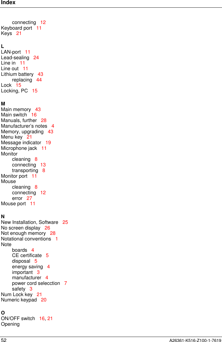 Index52 A26361-K516-Z100-1-7619connecting   12Keyboard port   11Keys   21LLAN-port   11Lead-sealing   24Line in   11Line out   11Lithium battery   43replacing   44Lock   15Locking, PC   15MMain memory   43Main switch   16Manuals, further   28Manufacturer’s notes   4Memory, upgrading   43Menu key   21Message indicator   19Microphone jack   11Monitorcleaning   8connecting   13transporting   8Monitor port   11Mousecleaning   8connecting   12error   27Mouse port   11NNew Installation, Software   25No screen display   26Not enough memory   28Notational conventions   1Noteboards   4CE certificate   5disposal   5energy saving   4important   3manufacturer   4power cord selecction   7safety   3Num Lock key   21Numeric keypad   20OON/OFF switch   16, 21Opening