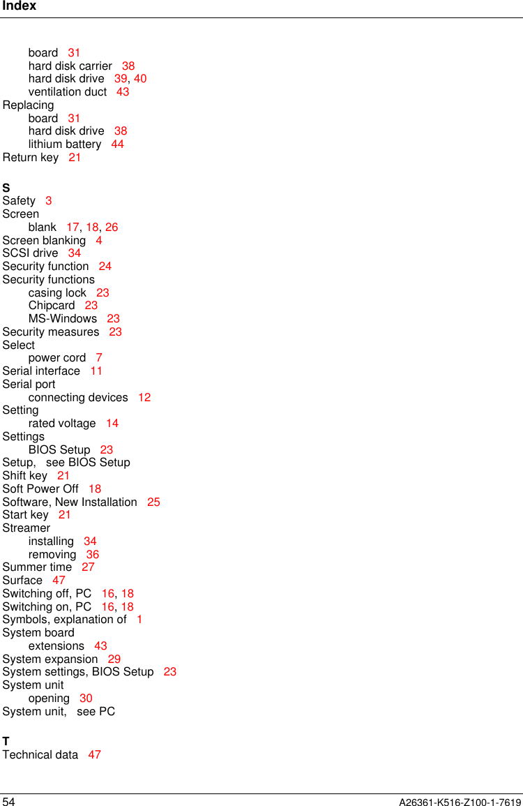 Index54 A26361-K516-Z100-1-7619board   31hard disk carrier   38hard disk drive   39, 40ventilation duct   43Replacingboard   31hard disk drive   38lithium battery   44Return key   21SSafety   3Screenblank   17, 18, 26Screen blanking   4SCSI drive   34Security function   24Security functionscasing lock   23Chipcard   23MS-Windows   23Security measures   23Selectpower cord   7Serial interface   11Serial portconnecting devices   12Settingrated voltage   14SettingsBIOS Setup   23Setup,   see BIOS SetupShift key   21Soft Power Off   18Software, New Installation   25Start key   21Streamerinstalling   34removing   36Summer time   27Surface   47Switching off, PC   16, 18Switching on, PC   16, 18Symbols, explanation of   1System boardextensions   43System expansion   29System settings, BIOS Setup   23System unitopening   30System unit,   see PCTTechnical data   47