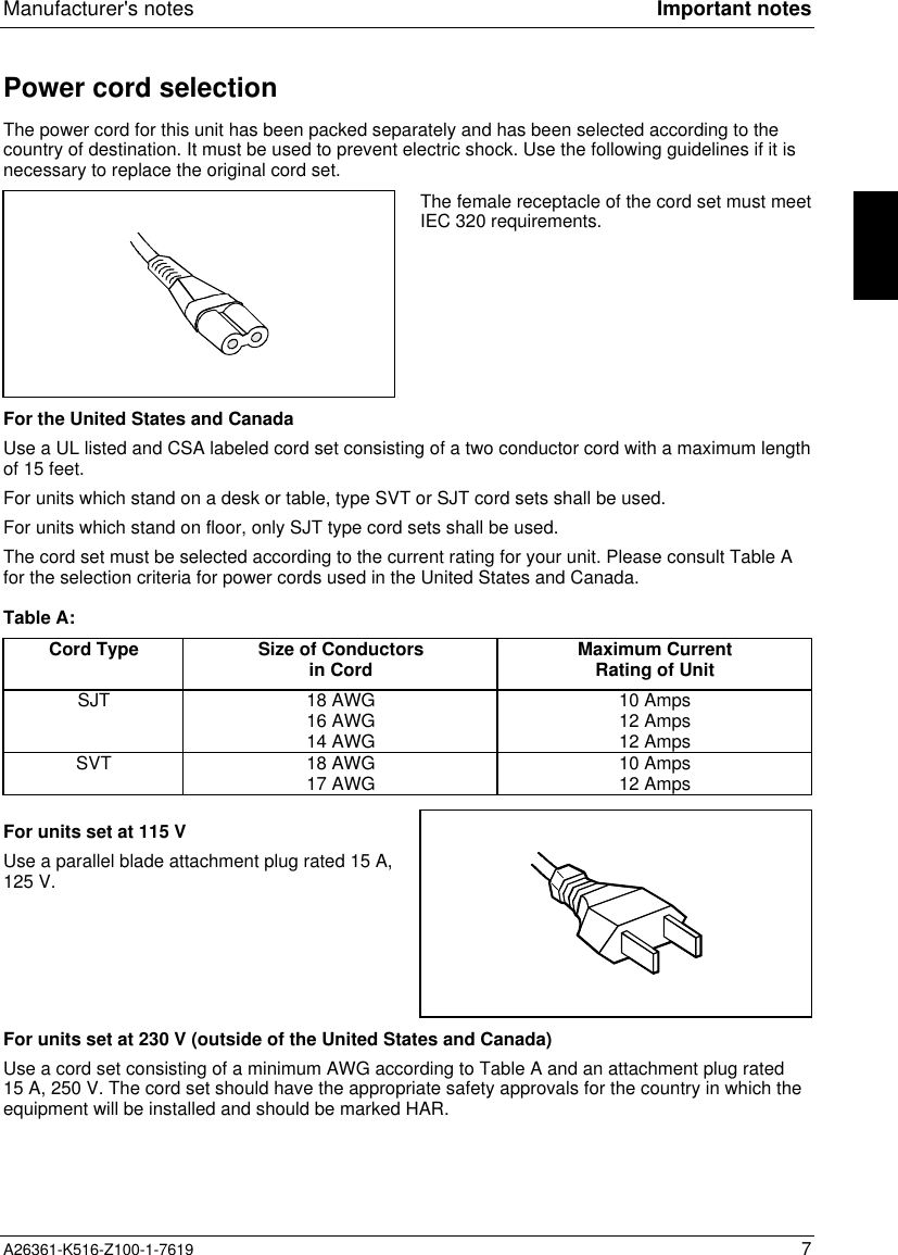 Manufacturer&apos;s notes Important notesA26361-K516-Z100-1-7619 7Power cord selectionThe power cord for this unit has been packed separately and has been selected according to thecountry of destination. It must be used to prevent electric shock. Use the following guidelines if it isnecessary to replace the original cord set.The female receptacle of the cord set must meetIEC 320 requirements.For the United States and CanadaUse a UL listed and CSA labeled cord set consisting of a two conductor cord with a maximum lengthof 15 feet.For units which stand on a desk or table, type SVT or SJT cord sets shall be used.For units which stand on floor, only SJT type cord sets shall be used.The cord set must be selected according to the current rating for your unit. Please consult Table Afor the selection criteria for power cords used in the United States and Canada.Table A:Cord Type Size of Conductorsin Cord Maximum CurrentRating of UnitSJT 18 AWG16 AWG14 AWG10 Amps12 Amps12 AmpsSVT 18 AWG17 AWG 10 Amps12 AmpsFor units set at 115 VUse a parallel blade attachment plug rated 15 A,125 V.For units set at 230 V (outside of the United States and Canada)Use a cord set consisting of a minimum AWG according to Table A and an attachment plug rated15 A, 250 V. The cord set should have the appropriate safety approvals for the country in which theequipment will be installed and should be marked HAR.