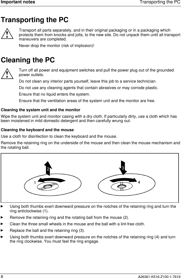 Important notes Transporting the PC8A26361-K516-Z100-1-7619Transporting the PC!Transport all parts separately, and in their original packaging or in a packaging whichprotects them from knocks and jolts, to the new site. Do not unpack them until all transportmaneuvers are completed.Never drop the monitor (risk of implosion)!Cleaning the PC!Turn off all power and equipment switches and pull the power plug out of the groundedpower outlets.Do not clean any interior parts yourself, leave this job to a service technician.Do not use any cleaning agents that contain abrasives or may corrode plastic.Ensure that no liquid enters the system.Ensure that the ventilation areas of the system unit and the monitor are free.Cleaning the system unit and the monitorWipe the system unit and monitor casing with a dry cloth. If particularly dirty, use a cloth which hasbeen moistened in mild domestic detergent and then carefully wrung out.Cleaning the keyboard and the mouseUse a cloth for disinfection to clean the keyboard and the mouse.Remove the retaining ring on the underside of the mouse and then clean the mouse mechanism andthe rotating ball.1234Using both thumbs exert downward pressure on the notches of the retaining ring and turn thering anticlockwise (1).Remove the retaining ring and the rotating ball from the mouse (2).Clean the three small wheels in the mouse and the ball with a lint-free cloth.Replace the ball and the retaining ring (3).Using both thumbs exert downward pressure on the notches of the retaining ring (4) and turnthe ring clockwise. You must feel the ring engage.