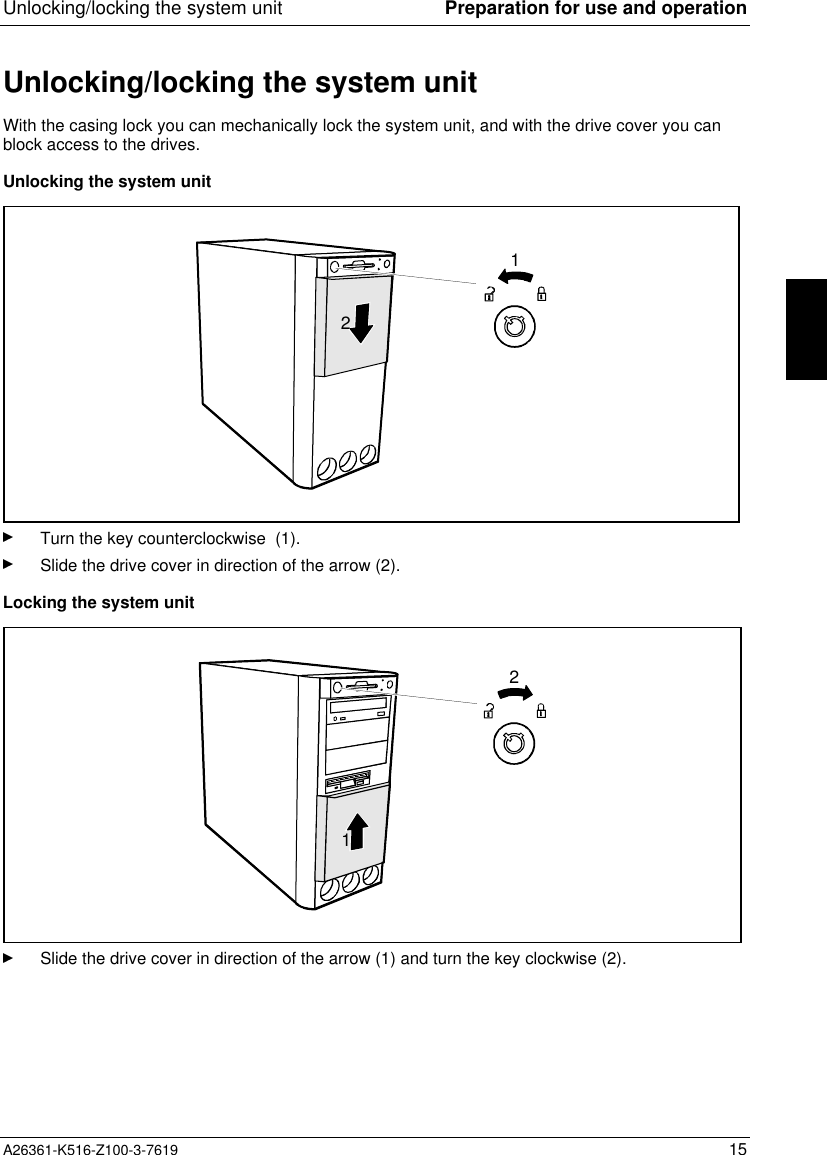 Unlocking/locking the system unit Preparation for use and operationA26361-K516-Z100-3-7619 15Unlocking/locking the system unitWith the casing lock you can mechanically lock the system unit, and with the drive cover you canblock access to the drives.Unlocking the system unit12Turn the key counterclockwise  (1).Slide the drive cover in direction of the arrow (2).Locking the system unit12Slide the drive cover in direction of the arrow (1) and turn the key clockwise (2).